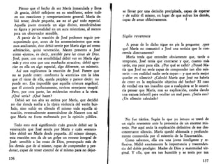 Pienso que el hecho de ser María inmaculada y llena 
•de gracia, debió reflejarse en su semblante, sobre todo 
en sus reacciones y comportamiento general. María de­bió 
tener, desde pequeña, un no sé qué todo especial. 
Aquella joven evocaría un algo divino, envolviéndose 
su figura y personalidad en un aura misteriosa, al menos 
para un observador sensible. 
A partir de la reacción de José podemos seguir pre­suponiendo 
que, antes de los acontecimientos que esta­mos 
analizando, éste debió sentir por María algo así como 
admiración, quizá veneración. Mateo presenta a José 
como «justo», es decir, sensible para las cosas de Dios. 
José, pues, con esa sensibilidad debió ver en María algo 
más y otra cosa que una muchacha atractiva; debió apre­ciar 
en ella un algo especial, algo diferente, un misterio. 
Así nos explicamos la reacción de José. Parece que 
no se puede creer: - confronta la «noticia» con la idea 
que él tiene de ella, queda perplejo y parece decir: no 
puede ser. Era imposible que aquella criatura angelical, 
que él conocía perfectamente, tuviera semejante traspié. 
Pero, por otra parte, las evidencias estaban a la vista. 
¿Qué sería? ¿Qué hacer? 
Debió ser tan alta su estima por María, que decidió 
no dar rienda suelta a la típica violencia del varón bur­lado, 
sino sufrir en silencio él mismo toda aquella si­tuación, 
eventualmente ausentándose de Nazaret con tal 
que María no fuera maltratada por la opinión pública. 
Todo esto está significando cuan grande debió ser la 
veneración que José sentía por María y cuan «venera­ble 
» debió ser María desde pequeña. Al mismo tiempo, 
esta reacción nos da de un golpe un retrato integral de 
José: sensible a las cosas de Dios, preocupado más de 
los demás que de sí mismo, capaz de comprender y per­donar, 
capaz de tener control de sí mismo para no dejar- 
136 
se llevar por una decisión precipitada, capaz de esperar 
y de sufrir él mismo, en lugar de que sufran los demás, 
capaz de amar oblativamente. I 
Sigilo reverente 
A pesar de lo dicho sigue en pie la pregunta: ¿por 
qué María no comunicó a José una noticia que le con­cernía 
directamente? 
María tenía que entender obviamente que, tarde o 
temprano, José tenía qué enterarse y que, cuanto más 
tarde, era peor para ella. ¿Por qué se calló? ¿Pensó Ma­ría 
que José no sería capaz de comprender tan alto mis­terio 
—en realidad nadie sería capaz— y que sería mejor 
quedar en silencio? ¿Calculó María que José no habría 
de creer en la explicación objetiva del hecho? El caso 
de verdad era tan inaudito que a cualquiera se le ocurri­ría 
pensar que María, con su explicación, estaba dando 
una excusa infantil para ocultar un mal paso. ¿Sería eso? 
¿Un silencio calculado? 
No fue táctica. Según lo que yo intuyo se trató de 
un sigilo reverente ante la presencia de un enorme mis­terio. 
Por aquí anda la explicación definitiva de ese des­concertante 
silencio. María quedó abismada y profunda­mente 
conmovida por el misterio de la Encarnación. 
Como sabemos, ella era una joven inteligente y re­flexiva. 
Midió exactamente la importancia y trascenden­cia 
del doble prodigio: Madre de Dios y maternidad vir­ginal. 
Y ella, que era tan humilde y se tenía por tan 
137 
 