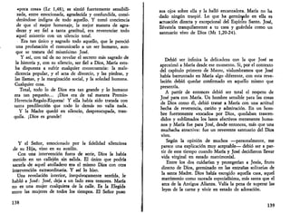 «poca cosa» (Le 1,48), se sintió fuertemente sensibili­zada, 
entre emocionada, agradecida y confundida, consi­derándose 
indigna de todo aquello. Y tomó conciencia 
de que el mejor homenaje, la mejor manera de agra­decer 
y ser fiel a tanta gratitud, era reverenciar todo 
aquel misterio con un silencio total. 
Era tan único y sagrado todo aquello, que le pareció 
una profanación el comunicarlo a un ser humano, aun­que 
se tratara del mismísimo José. 
Y así, con tal de no revelar el secreto más sagrado de 
la historia y, con su silencio, ser fiel a Dios, María esta­ba 
dispuesta a sufrir cualquier consecuencia: la male­dicencia 
popular, y el acta de divorcio, y las piedras, y 
las llamas, y la marginación social, y la soledad humana. 
Cualquier cosa. 
Total, todo lo de Dios era tan grande y lo humano 
era tan pequeño... ¡Dios era de tal manera Premio- 
Herencia-Regalo-Riqueza! Y ella había sido tratada con 
tanta predilección que todo lo demás no valía nada. 
Y la Madre quedó en silencio, despreocupada, tran­quila. 
¡Dios es grande! 
Y el Señor, emocionado por la fidelidad silenciosa 
de su Hija, vino en su auxilio. 
Con una intervención fuera de serie, Dios la había 
metido en un callejón sin salida. El único que podría 
sacarla <k aquel atolladero era el mismo Dios con otra 
intervención extraordinaria. Y así lo hizo. 
Una revelación interior, inequívocamente sentida, le 
habló a José: José, deja a un lado esos temores. María 
no es una mujer cualquiera de la calle. Es la Elegida 
entre las mujeres de todos los tiempos. El Señor puso 
138 
sus ojos sobre ella y la halló encantadora. María no ha 
dado ningún traspié. Lo que ha germinado en ella es 
actuación directa y excepcional del Espíritu Santo. José, 
llévatela tranquilamente a tu casa y guárdala como un 
santuario vivo de Dios (Mt 1,20-24). 
Debió ser infinita la delicadeza con la que José se 
aproximó a María desde ese momento. Si, por el contexto 
del capítulo primero de Mateo, vislumbramos que José 
había barruntado en María algo diferente, con esta reve­lación 
debió quedar confirmado en aquello mismo que 
presentía. 
A partir de entonces debió ser total el respeto de 
José para con María. Un hombre sensible para las cosas 
de Dios como él, debió tratar a María con una actitud 
hecha de reverencia, cariño y admiración. En un hom­bre 
fuertemente «tocado» por Dios, quedaban trascen­didos 
y sublimados los lazos afectivos meramente huma­nos 
y María fue para José, desde entonces, más que una 
muchacha atractiva: fue un reverente santuario del Dios 
vivo. 
Según la opinión de muchos —personalmente, me 
parece una explicación muy aceptable— debió ser a par­tir 
de este tiempo cuando María y José decidieron llevar 
vida virginal en estado matrimonial. 
Entre los dos cuidarían y protegerían a Jesús, fruto 
directo de Dios, germinado en las entrañas solitarias de 
la santa Madre. Dios había escogido aquella casa, aquel 
matrimonio como morada especialísima, más santa que el 
arca de la Antigua Alianza. Valía la pena de superar las 
leyes de la carne y vivir en estado de adoración. 
139 
 