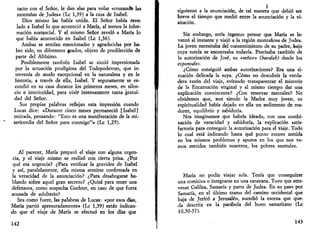 tacto con el Señor, le dan alas para volar «cruzandb las 
montañas de Judea» (Le 1,39) a la casa de Isabel. 
Dios mismo las había unido. El Señor había reve­lado 
a Isabel lo que aconteció a María, al menos la infor­mación 
sustancial. Y el mismo Señor reveló a María lo 
que había acontecido en Isabel (Le 1,36). 
Ambas se sentían emocionadas y agradecidas por ha­ber 
sido, en diferentes grados, objeto de predilección de 
parte del Altísimo. 
Posiblemente también Isabel se sintió impresionada 
por la actuación prodigiosa del Todopoderoso, que in­tervenía 
de modo excepcional en la naturaleza y en la 
historia, a través de ella, Isabel. Y seguramente se es­condió 
en su casa durante los primeros meses, en silen­cio 
e interioridad, para vivir intensamente tanta gratui-dad 
del Señor. 
Sus propias palabras reflejan esta impresión cuando 
Lucas dice: «Durante cinco meses permaneció [Isabel] 
retirada, pensando: "Esto es una manifestación de la mi­sericordia 
del Señor para conmigo"» (Le 1,25). 
Al parecer, María preparó el viaje con alguna urgen­cia, 
y el viaje mismo se realizó con cierta prisa. ¿Por 
qué esa urgencia? ¿Para verificar la gravidez de Isabel 
y así, paralelamente, ella misma sentirse confirmada en 
la veracidad de la anunciación? ¿Para desahogarse ha­blando 
sobre aquel gran secreto? ¿Quizá para tener una 
defensora, como sospecha Gechter, en caso de que fuera 
acusada de adulterio? 
Sea como fuere, las palabras de Lucas: «por esos días, 
María partió apresuradamente» (Le 1,39) están indican­do 
que el viaje de María se efectuó en los días que 
142 
siguieron a la anunciación, de tal manera que debió ser 
breve el tiempo que medió entre la anunciación y la vi­sitación. 
Sin embargo, sería ingenuo pensar que María se le­vantó 
al instante y viajó a la región montañosa de Judea. 
La joven necesitaba del consentimiento de su padre, bajo 
cuya tutela se encontraba todavía. Precisaba también de 
la autorización de José, su «señor» (baealah) desde los 
esponsales. 
¿Cómo consiguió ambas autorizaciones? Era una si­tuación 
delicada la suya. ¿Cómo no descubrir la verda­dera 
razón del viaje, evitando transparentar el misterio 
de la Encarnación virginal y al mismo tiempo dar una 
explicación convincente? ¿Con reservas mentales? No 
olvidemos que, aun siendo la Madre muy joven, su 
espiritualidad había dejado en ella un sedimento de ma­durez, 
equilibrio y sabiduría. 
Nos imaginamos que habría ideado, con una combi­nación 
de veracidad y sabiduría, la explicación satis­factoria 
para conseguir la autorización para el viaje. Todo 
lo cual está indicando hasta qué punto estuvo metida 
en los mismos problemas y apuros en los que nos ve­mos 
metidos también nosotros, los pobres mortales. 
María no podía viajar sola. Tenía que conseguirse 
una comitiva o integrarse en una caravana. Tuvo que atra­vesar 
Galilea, Samaría y parte de Judea. En su paso por 
Samaría, en el último tramo del camino occidental que 
baja de Jerícó a Jerusalén, sucedió la escena que que­da 
descrita en la parábola del buen samaritano (Le 
10,30-37). 
143 
 