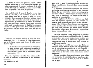 El hecho de viajar «con presteza», según Gechter, 
no hace referencia a un cierto nerviosismo o estado aní­mico, 
para compartir el secreto o cerciorarse de la infor­mación 
del ángel, sino al hecho de que el viaje debió ha­cerse 
sin paradas y sin entrar en Jerusalén. 
La tradición sitúa la casa de Zacarías en un lugar 
llamado Ain Karim, a seis kilómetros al oeste de Jeru­salén. 
Llegó, pues, allá y saludó a Isabel (Le 1,40). 
¡Extraño! Entra en casa de Zacarías y saluda a Isabel. 
Entre los judíos el varón tenía toda la importancia y 
responsabilidad, y mucho más si se trataba de un sacer­dote 
como en el caso presente. Contra todo protocolo 
social, aquí, en medio, estaba el Espíritu Santo, quien 
sacudió a Isabel para hacerle decir palabras proféticas 
(Le 1,41-43). Fue Dios mismo quien habló por boca de 
Isabel. 
Isabel era una matrona entrada en años, «de avan­zada 
edad» (Le 1,7). El contexto de Lucas hace suponer 
que se le había pasado hacía tiempo la edad normal 
de tener hijos. 
«A Isabel debemos considerarla de lleno en los 
60 años. Si María era la primogénita, su madre (la 
de María) tendría, dentro de los cálculos normales, 
unos 28 años; algunos más, si María tenía herma­nos 
mayores» (4). 
Era, pues, imposible que Isabel fuese prima de Ma­ría 
como se suele decir. María tendría, en este momento, 
(4) GECHTER, O. C, 202. 
144 
i 
entre 12 y 15 años. De modo que Isabel sería tía para 
María, y posiblemente tía abuela. Pero eso no tiene im­portancia. 
Es realmente extraño que dos mujeres tan distantes 
en la edad estuvieran tan próximas en sus corazones. 
Había algo que comunicaba a ambas por encima de las 
distancias y edades. ¿Cómo llegaron a semejante intimi­dad? 
¿Por el parentesco? No siempre se da entre las 
parientes tal comunicación. 
¿Cómo explicarnos? Podríamos adelantar unas hipó­tesis. 
En la primera suposición, así como Juan (el bau­tista) 
y Jesús habían de estar unidos en sus destinos y 
en sus vidas, el Espíritu Santo hizo que sus madres estu­vieran 
también unidas en una comunión especial. Lo cual, 
por otra parte, denotaría que ambas madres tuvieron 
una decisiva influencia en la formación y espiritualidad 
de sus correspondientes hijos. 
Hay otra suposición. Isabel aparece en el evangelio 
como una mujer de gran sensibilidad interior, de esa cla­se 
de mujeres que poseen una penetrante intuición para 
detectar con exactitud las vibraciones espirituales don­dequiera 
que estén. Y María debió tener un aura es­pecial 
desde pequeña. 
Ahora bien, es probable que desde que María era 
una niña, Isabel detectara en ella un alma privilegiada 
por la profundidad y precocidad de su vida espiritual, y 
quizá vislumbrara en ella, aunque entre penumbras, un 
alto destino y, de todas formas, una riqueza interior 
excepcional. 
En esta suposición, hubo anteriormente entre ambas 
un intercambio de intimidades, de sus experiencias per­sonales 
en las «cosas» de Dios, a pesar de la diferen­cia 
de edad. 
145 
 