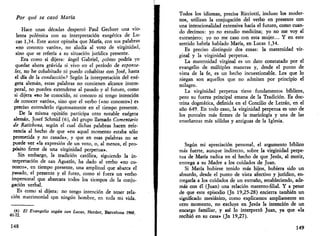 Por qué se casó María 
Hace unas décadas despertó Paul Gechter una vio­lenta 
polémica con su interpretación exegética de Lu­cas 
1,34. Este autor opinaba que María, con sus palabras 
«no conozco varón», no aludía al voto de virginidad, 
sino que se refería a su situación jurídica presente. 
Era como si dijera: ángel Gabriel, ¿cómo podría yo 
quedar ahora grávida si,vivo en el período de esponsa­les, 
no he cohabitado ni puedo cohabitar con José, hasta 
el día de la conducción? Según la interpretación del exé-geta 
alemán, estas palabras no contienen alcance intem­poral, 
no pueden extenderse al pasado y al futuro, como 
si dijera «no he conocido, ni conozco ni tengo intención 
de conocer varón», sino que el verbo («no conozco») es 
preciso entenderlo rigurosamente en el tiempo presente. 
De la misma opinión participa otro notable exégeta 
alemán, Josef Schmid (6), del grupo llamado Comentario 
de Ratisbona, según el cual dichas palabras hacen refe­rencia 
al hecho de que «en aquel momento estaba sólo 
prometida y no casada», y que en esas palabras no se 
puede ver «la expresión de un voto, o, al menos, el pro­pósito 
firme de una virginidad perpetua». 
Sin embargo, la tradición católica, siguiendo la in­terpretación 
de san Agustín, ha dado al verbo «no co­nozco 
», en tiempo presente, una amplitud que abarca el 
pasado, el presente y el futro, como si fuera un verbo 
impersonal que abarcara todos los tiempos de la conju­gación 
verbal. 
Es como si dijera: no tengo intención de tener rela­ción 
matrimonial cpn ningún hombre, en toda mi vida. 
(6) El Evangelio según san Lucas, Herder, Barcelona 1968, 
148 
Todos los idiomas, precisa Ricciotti, incluso los moder­nos, 
utilizan la conjugación del verbo en presente con 
una intencionalidad extensiva hacia el futuro, como cuan­do 
decimos: yo no estudio medicina; yo no me voy al 
extranjero; yo no me caso con esta mujer... Y en este 
sentido habría hablado María, en Lucas 1,34. 
Es preciso distinguir dos cosas: la maternidad vir­ginal 
y la virginidad perpetua. 
La maternidad virginal es un dato constatado por el 
evangelio de múltiples maneras y, desde el punto de 
vista de la fe, es un hecho incuestionable. Los que lo 
niegan son aquellos que no admiten por principio el 
milagro. 
La virginidad perpetua tiene fundamentos bíblicos, 
pero su fuerza principal emana de la Tradición. Es doc­trina 
dogmática, definida en el Concilio de Letrán, en el 
año 649. En todo caso, la virginidad perpetua es uno de 
los puntales más firmes de la mariología y una de las 
enseñanzas más sólidas y antiguas de la Iglesia. 
Según mi apreciación personal, el argumento bíblico 
más fuerte, aunque indirecto, sobre la virginidad perpe­tua 
de María radica en el hecho de que Jesús, al morir, 
entrega a su Madre a los cuidados de Juan. 
Si María hubiese tenido más hijos, hubiera sido un 
absurdo, desde el punto de vista afectivo y jurídico, en­tregarla 
a los cuidados de un extraño, estableciendo, ade­más 
con él (Juan) una relación materno-filial. Y a pesar 
de que este episodio (Jn 19,25-28) encierra también un 
significado mesiánico, como explicamos ampliamente en 
otro momento, no excluye en Jesús la intención de un 
encargo familiar, y así lo interpretó Juan, ya que «la 
recibió en su casa» (Jn 19,27). 
149 
 