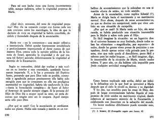 Para mí este hecho tiene una fuerza incontrarresta-table, 
aunque indirecta, sobre la virginidad perpetua de 
María. 
¿Qué decir, entonces, del voto de virginidad perpe­tua? 
Hoy día va tomando cuerpo con fuerza cada vez 
más creciente entre Jos mariólogos, la idea de que la 
decisión de vivir en virginidad la habría concebido, de­cidido 
y formulado después de la anunciación. 
María era —ya la conocemos— una mujer reflexiva 
e interiorizada. Debió quedar fuertemente sensibilizada 
y profundamente impresionada al darse cuenta de qué 
manera Dios, contra toda Ja opinión pública de la his­toria 
de Israel, apreciaba la virginidad y de qué ma­nera 
(el Señor) asociaba definitivamente la virginidad al 
misterio de la Encarnación. 
Según su costumbre, debió dar vueltas y más vuel­tas 
en su interior a esta «novedad», quedando fuerte­mente 
impactada. Y, a la luz y presencia del Espíritu 
Santo, pensando que para Dios todo es posible, conmo­vida 
y agradecida porque precisamente ella había sido 
escogida para que se consumara en ella esa prodigiosa 
maternidad en virginidad, habría ido madurando la idea 
—hasta la formulación completa— de hacer al Señor 
el homenaje de quedar siempre virgen. Si la persona del 
Hijo de Dios iba a ocupar aquel su seno, no sería de­coroso 
que ningún otro ser lo ocupara. Aquel cuerpo 
sería sólo para Dios. 
¿Por qué se casó? Con la anunciación se cambiaron 
todos sus planes. Había sido tomada y metida en un tor- 
150 
bellino de acontecimientos que la colocaban en una si­tuación 
«fuera de serie», en todo sentido. 
Antes de la anunciación, como explica Schmid (7), 
María se dirigía hacia el matrimonio y un matrimonio 
normal. Pero ahora, después de estos acontecimientos, 
ya que su destino era excepcional, tenía que vivir tam­bién 
en una situación de excepción. 
¿Por qué se casó? Si María tenía un hijo, sin estar 
casada, se habría producido una situación insostenible 
para la Madre y sobre todo para el Hijo. 
Es fácil imaginar la situación: en un lugarcito don­de 
el universo humano es muy limitado, donde todos sa­ben 
las «historias» —magnificadas, por supuesto— de 
todos, donde las gentes viven presas de prejuicios y cos­tumbres, 
donde apenas existe vida privada para la per­sona, 
sino que todo queda al descubierto, pasto fácil y 
sabroso para las malas"lenguas..., es fácil imaginar, digo, 
lo insostenible de la situación de María, siendo madre 
soltera. Y peor aún, un día hubiese sido imposible para 
Jesús cualquier actividad evangelizadora. 
Como hemos explicado más arriba, debió ser infini­ta 
la delicadeza con la que José se aproximó a María 
después que el cielo le reveló su destino y su dignidad. 
Y los dos, tan sensibles para las cosas de Dios, des­pués 
de largas conversaciones habrían llegado al com­promiso 
de vivir unidos en matrimonio virginal, dando 
cobertura al sacrosanto misterio de la Encarnación y 
colaborando con Jesucristo en la salvación del mundo. 
Un lector moderno difícilmente puede entender esto, 
(7) J. SCHMID, El Evangelio según san Lucas, 62. 
151 
 