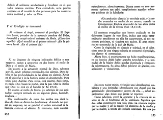 debido al ambiente secularizado y freudiano en el que 
todos estamos metidos. Para entenderlo, sería preciso 
«entrar» en el mundo de dos personas para las cuales la 
única realidad y valor es Dios. 
Y el Prodigio se consumó 
Al retirarse el ángel, comenzó el prodigio. El Espí­ritu 
Santo, portador de la potencia creadora del Padre, 
descendió y ocupó todo el universo de María. ¿Cómo fue 
aquello? ¿Qué sucedió en el primer minuto? ¿En la pri­mera 
hora? ¿En el primer día? 
Al no disponer de ninguna indicación bíblica a este 
respecto, vamos a apoyarnos en dos bases: el estilo de 
Dios y el estilo de María. 
En cuanto a la actuación normal de Dios, sabemos 
que El, desde infinitas eternidades, fue silencio. Dios ha­bita 
en las profundidades de las almas en silencio. Actúa 
en el universo y en la historia como un desconocido. Para 
unos, Dios duerme. Para otros, está muerto. Para otros, 
es nada. Dios busca la noche, ama la paz. Dice la Biblia 
que Dios no está en el barullo (2 Re 19,11). 
En cuanto al estilo de María, ya sabemos de sus acti­tudes: 
siempre retirada en un segundo plano, humilde, 
modesta... 
Una combinación de estos dos estilos nos dará la 
idea de cómo se dieron los fenómenos: el mundo no que­dó 
en suspenso, no se paralizó el orden universal ni la 
historia contuvo el aliento. Al contrario, todo sucedió 
152 
naturalmente, silenciosamente. Nunca como en este mo­mento 
tuvieron tan cabal cumplimiento aquellas solem­nes 
palabras de la Sabiduría: 
«Un profundo silencio lo envolvía todo, y la no­che 
avanzaba en medio de su carrera, cuando tu 
Omnipotente Palabra descendió de los altos cielos 
al medio de la tierra» (Sab 18,14-18). 
El contexto evangélico que hemos analizado en los 
diferentes lugares de este libro, indica que nada extra­ordinario 
percibieron en ella los nazaretanos, ni sus pa­rientes 
próximos, ni siquiera sus padres. El gran miste­rio 
no trascendió de la piel de María. 
Como la virginidad es silencio y soledad, en el silen­cioso 
seno de una virgen solitaria se consumó el prodigio, 
sin clamor ni ostentación. 
Ahora bien, si exteriormente no hubo manifestaciones, 
en su interior debió haber grandes novedades, y la inti­midad 
de la Madre debió quedar iluminada y enriqueci­da 
sobremanera. Su alma debió poblarse de gracias, con­solaciones 
y visitaciones. 
En estos nueve meses, viviendo una identificación sim­biótica 
y una intimidad identificante con Aquel que iba 
germinando silenciosamente dentro de ella..., debió ex­perimentar 
algo único que jamás se repetirá. 
Como sabemos, entre la gestante y la criatura de su 
seno se da el fenómeno de la simbiosis. Significa que 
dos vidas constituyen una sola vida. La criatura respira 
por la madre y de la madre. Se alimenta de la madre y 
por la madre, a través del cordón umbilical. En una pa- 
153 
 