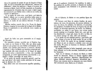 nica a los pastores la noticia de que ha llegado el Espe­rado, 
les da la contraseña para identificarlo, vamonos rá­pidamente 
—dicen los pastores—, llegan a la gruta, en­cuentran 
a María, José y el Niño recostado en el pesebre, 
seguramente les ofrecieron algo de comer o algún regalo, 
les contaron lo que habían visto y oído en esa noche, los 
oyentes se admiraron... 
Y, en medio de tanta cosa, ¿qué hacía, qué decía la 
Madre? «María, por su parte, guardaba todas estas co­sas, 
y las meditaba en su corazón» (Le 2,19). Inefable 
dulzura, en medio de una infinita felicidad. Y todo en 
silencio. 
Muchas madres, cuando dan a luz, lloran de alegría. 
Podemos imaginar la intensidad de la alegría de la Madre. 
Nunca la experiencia es tan profunda como cuando no 
se dice nada. 
Aquel día hubo una gran conmoción en el templo 
de Jerusalén. 
Un venerable anciano, sacudido por el Espíritu San­to, 
tomó en sus brazos al Niño, dijo que ahora podía 
morir en paz porque sus ojos habían contemplado al Es­perado, 
cuyo destino sería destruir y construir, derribar 
y levantar, y dijo a la Madre que estuviera preparada por­que 
también ella sería envuelta en el fragor de aquel 
destino de ruina y resurrección; y Ana, una venerable 
octogenaria, se sintió repentinamente rejuvenecida y co­menzó 
a hablar maravillas de aquel Niño... 
Y, en medio de aquella conmoción general, ¿qué ha­cía, 
qué decía? «Su madre estaba admirada de las cosas 
que se decían» (Le 2,33). 
Pero debió vivir tan intensamente aquellos episodios, 
156 
que se le grabaron vivamente los nombres, la edad y 
las palabras de aquellos ancianos, y después de muchos 
años retransmitió todo fielmente a la primitiva comu­nidad. 
En el Calvario, la Madre es una patética figura de 
silencio. 
El Calvario está lleno de música fúnebre, de movi­miento, 
de voces, de presencias, de sucesos telúricos: la 
cruz, los clavos, los soldados, los ladrones, el centurión, 
los sanedritas, el temblor de tierra, el rasgarse del velo del 
templo, la oscuridad repentina, las burlas, las Palabras: 
perdánalos, no saben lo que hacen, esta misma noche 
estarás conmigo en el paraíso, Padre mío, ¿por qué me 
has abandonado?, tengo sed, mujer, he ahí a tu hijo, en 
tus manos entrego mi vida, todo está acabado... 
Y en medio de esta sinfonía patética, ¿qué hacía, qué 
decía? «Junto a la cruz de Jesús estaba, de pie, su Ma­dre 
» (Jn 19,25). En medio de ese desolado escenario, 
esa Mujer en pie, es silencio y soledad, como una pie­dra 
muda. Ni gritos ni histerias ni desmayos, posible­mente 
ni lágrimas. 
El profeta Jeremías la había imaginado como una ca­bana 
solitaria, en la alta montaña, combatida por todos 
los huracanes. 
Aquí, en el Calvario, el silencio de María se trans­formó 
en adoración. Nunca el silencio significó tanto 
como en este momento: abandono, disponibilidad, for­taleza, 
fidelidad, plenitud, elegancia, fecundidad, paz... 
Nunca una criatura vivió un momento con tanta intensi­dad 
existencial como María en el Calvario. 
157 
 