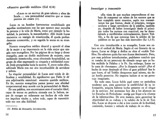 «Nuestro querido médico» (Col 4,14) 
«Lucas es un escritor de gran talento y alma de­licada...; 
una personalidad atractiva que se trans-parenta 
sin cesar» (1). 
Lucas es un hombre fuertemente sensibilizado por 
aquellas motivaciones con las que aparece muy envuelta 
la persona y la vida de María, como por ejemplo la hu­mildad, 
la paciencia, la mansedumbre. Allá donde Lucas 
encuentra un vestigio de misericordia, él queda profun­damente 
conmovido; y en seguida lo anota en su evan­gelio. 
Nuestro evangelista médico detectó y apreció el alma 
de la mujer y su importancia en la vida mejor que nin­gún 
otro evangelista. Por las páginas de su largo y denso 
evangelio, pasa un desfile multiforme de mujeres, unas 
recibiendo misericordia, otras ofreciendo hospitalidad, un 
grupo de ellas expresando su simpatía y solidaridad cuan­do 
Jesús peregrinaba hacia la muerte. Y, entre todas ellas, 
sobresale María con ese aire inconfundible de servidora 
y señora. 
La singular personalidad de Lucas está tejida de de­licadeza 
y sensibilidad. Es significativo que Pablo le dé 
una adjetivación emocional: «nuestro querido médico». 
En fin, nuestro evangelista parece poseer una afinidad 
temperamental muy acorde con la personalidad de María. 
En una palabra, nos encontramos ante el narrador ideal, 
capaz de entrar en perfecta sintonía con la Señora, ca­paz 
de recoger no solamente sus hechos de vida sino 
sus impulsos vitales y, sobre todo, capaz de transmitir 
todo eso con alta fidelidad. 
(1) Biblia de Jerusalén, introducción. 
14 
Investigar y transmitir 
«En vista de que muchos emprendieron el tra­bajo 
de componer un relato de los sucesos que se 
han cumplido entre nosotros, según nos transmi­tieron 
los que fueron, desde el principio, testigos 
oculares y luego servidores de la palabra, también 
yo, después de haber investigado desde el princi­pio 
todos los sucesos con exactitud, me he deter­minado 
a escribírtelos ordenadamente, ilustre Teó­filo, 
a fin de que conozcas bien la solidez de las 
palabras en las que has sido instruido» (Le 1,1-5). 
Con esta introducción a su evangelio, Lucas nos co­loca 
en el umbral de María. Según el uso literario de su 
época, Lucas se dirige y dedica su obra al «noble Teó­filo 
». No sabemos quién fue este ilustre destinatario. Pero, 
por esas palabras introductorias, podríamos concluir que 
se trataba de un personaje de elevado rango que ya ha­bía 
recibido la Palabra y la Fe. Sin embargo, Lucas no 
lo trata de «hermano». ¿Por la distancia social? ¿Por el 
hecho de estar destinado el libro al gran público? Sea lo 
que fuere, el tal Teófilo desaparece aquí mismo, sin de­jar 
huella posterior. No importa incluso si es un perso­naje 
imaginario. 
En todo caso, Lucas habla aquí como un periodista 
moderno que, para garantizar la credibilidad de su in­formación, 
asegura haberse hecho presente en el «lugar 
de la noticia». Así aconsejan hoy día a los alumnos en 
las Escuelas de Periodismo: tenéip que llegar a la «fuente 
de la información». De esta manera, para garantizar la 
objetividad de su trabajo y la validez de la fe de Teó­filo, 
Lucas se dispone a dar a éste cuenta de la finalidad, 
contenido, fuentes y método de trabajo de su obra. 
15 
 