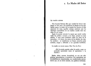 i. La Madre del Señor 
La madre eterna 
Una leyenda bretona dice que cuando los barcos nau­fragan 
en alta mar y los marineros se ahogan en las pro­fundas 
aguas, la mujer de la muerte les susurra al oído 
canciones de cuna, aquellas mismas canciones que los 
náufragos aprendieron de sus madres cuando eran me­cidos 
en sus cunas. 
Según la poesía oriental, la mamá que murió vuelve 
todas las noches a acunar a sus hijos, aunque ya sean 
adultos. Y para estos huérfanos todos los seres de la 
naturaleza —el viento, las ramas de los árboles, las olas, 
las sombras— se transforman en brazos maternos para 
acariciar, acoger y defender a sus queridos huérfanos. 
La madre no muere nunca. Dice Von Le Fort: 
«En la poesía popular sobre la madre, surge un 
profundo parentesco entre el nacimiento y la 
muerte.» 
Madre, dolor, muerte, fecundidad, no son tan sólo 
palabras aproximativas o evocativas. Son expresiones tan 
entrañablemente emparentadas, tan condicionadas mutua­mente 
que, en un cierto sentido, son palabras sinónimas. 
161 
 