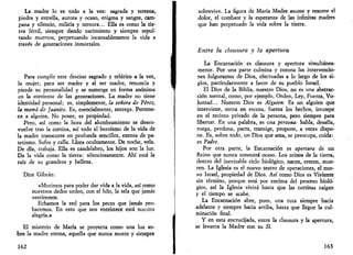 La madre lo es todo a la vez: sagrada y terrena, 
piedra y estrella, aurora y ocaso, enigma y sangre, cam­pana 
y silencio, milicia y ternura... Ella es como la tie­rra 
fértil, siempre dando nacimiento y siempre sepul­tando 
muertos, perpetuando incansablemente la vida a 
través de generaciones inmortales. 
Para cumplir este destino sagrado y telúrico a la vez, 
la mujer, para ser madre y al ser madre, renuncia y 
pierde su personalidad y se sumerge en forma anónima 
en la corriente de las generaciones. La madre no tiene 
identidad personal; es, simplemente, la señora de Pérez, 
la mamá de Juanito. Es, esencialmente, entrega. Pertene­ce 
a alguien. No posee, es propiedad. 
Pero, así como la hora del alumbramiento se desen­vuelve 
tras la cortina, así todo el heroísmo de la vida de 
la madre transcurre en profunda sencillez, exenta de pa­tetismo. 
Sufre y calla. Llora ocultamente. De noche, vela. 
De día, trabaja. Ella es candelabro, los hijos son la luz. 
Da la vida como la tierra: silenciosamente. Ahí está la 
raíz de su grandeza y belleza. 
Dice Gibrán: 
«Morimos para poder dar vida a la vida, así como 
nuestros dedos urden, con el hilo, la tela que jamás 
vestiremos. 
Echamos la red para los peces que jamás pro­baremos. 
En esto que nos entristece está nuestra 
alegría.» 
El misterio de María se proyecta como una luz so­bre 
la madre eterna, aquella que nunca muere y siempre 
162 
sobrevive. La figura de María Madre asume y resume el 
dolor, el combate y la esperanza de las infinitas madres 
que han perpetuado la vida sobre la tierra. 
Entre la clausura y la apertura 
La Encarnación es clausura y apertura simultánea­mente. 
Por una parte culmina y corona las intervencio­nes 
fulgurantes de Dios, efectuadas a lo largo de los si­glos, 
particularmente a favor de su pueblo Israel. 
El Dios de la Biblia, nuestro Dios, no es una abstrac­ción 
mental, como, por ejemplo, Orden, Ley, Fuerza, Vo­luntad... 
Nuestro Dios es Alguien. Es un alguien que 
interviene, entra en escena, fuerza los hechos, irrumpe 
en el recinto privado de la persona, pero siempre para 
libertar. En una palabra, es una persona: habla, desafía, 
ruega, perdona, pacta, transige, propone, a veces dispo­ne. 
Es, sobre todo, un Dios que ama, se preocupa, cuida: 
es Padre. 
Por otra parte, la Encarnación es apertura de un 
Reino que nunca conocerá ocaso. Los reinos de la tierra, 
dentro del inevitable ciclo biológico, nacen, crecen, mue­ren. 
La Iglesia es el nuevo teatro de operaciones, el nue­vo 
Israel, propiedad de Dios. Así como Dios es Viviente 
sin término, porque está por encima del proceso bioló­gico, 
así la Iglesia vivirá hasta que las cortinas caigan 
y el tiempo se acabe. 
La Encarnación abre, pues, una ruta siempre hacia 
adelante y siempre hacia arriba, hasta que llegue la cul­minación 
final. 
Y en esta encrucijada, entre la clausura y la apertura, 
se levanta la Madre con su Sí. 
163 
 