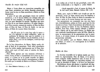 Nacido de mujer (Gal 4,4) 
Mateo y Lucas abren sus respectivos evangelios con 
unas listas, antipáticas por áridas, llamadas genealogías. 
Lucas traza la suya en línea ascendente y Mateo en línea 
descendente. 
A pesar de que tales genealogías tienen ese carácter 
monótono, y en la lectura bíblica uno siempre salta por 
encima de esos nombres, sin embargo esas listas encie­rran 
una gran densidad de sentido. Significan que nues­tro 
Dios no es una fuerza primitiva o el orden cósmico; 
es el Dios concreto, aunque sin nombre, el Dios de Abra-ham, 
el Dios de Isaac, el Dios de Jacob; en una pa­labra, 
el Padre de nuestro Señor Jesucristo. 
«Es El quien de lo viejo hace salir lo nuevo y 
da a lo esperado su plena realización; quien no 
quebranta la historia, sino que la conduce a su 
término; quien colabora con los hombres, y de su 
pobre obra, y aun de sus malogros, construye algo 
acabado» (1). 
En la lista descendente de Mateo, María queda ubi­cada 
al final de la genealogía. Todo árbol genealógico 
entre los judíos avanza rigurosamente por la línea mas­culina, 
pero aquí, al final, entra el nombre de María. 
¡Extraño! 
Pero María aparece por una necesaria referencia a 
Cristo. Como el final y coronamiento de la lista es Jesu­cristo, 
y a Cristo no se le puede concebir sin María, 
de ahí que Mateo haya incluido necesariamente a María. 
De modo que la entrada de María en el Nuevo Testamen- 
(1) KARL HERMANN SCHELKLE, O. C, 29. 
164 
to se realiza así, al final de una genealogía, como refe­rencia 
condicionada a un Alguien y ¡como Madre! 
«Jacob engendró a José, el esposo de María, de 
la cual nació Jesús, llamado Cristo» (Mt 1,16). 
María, pues, según la Biblia está situada en una in­tersección, 
ocupa un lugar central entre los hombres y 
Dios. El Hijo de Dios recibe de María la naturaleza hu­mana 
y entra en la escena humana por este cauce. 
Las generaciones van avanzando una tras otra hasta 
que, invariablemente, acaban en Cristo, igual que los ríos 
mueren en el mar. Todo el movimiento de la historia con­verge 
y culmina en Cristo: la Ley, los Profetas, toda la 
Palabra. Pues bien, Cristo aparece referido y condicio­nado 
a María «de la cual nació Cristo». La Madre apa­rece 
nombrada inmediatamente antes del Hijo. María es, 
pues, la representante de las generaciones que la prece­dieron, 
y, al mismo tiempo, es la puerta de las futuras 
generaciones redimidas. 
En una palabra, ¡por ser Madre!, María es, junto 
con Cristo, el centro y la convergencia en la historia 
de la salvación. 
Madre de Dios 
La doctrina invariable de la Iglesia enseña que Jesu­cristo 
es, rigurosamente, Hijo de María. A la manera 
como cualquier madre suministra todo al fruto de sus 
entrañas, María suministró una naturaleza humana, con 
la cual se identificó el Verbo; y el fruto fue Jesucristo. 
Moviéndonos dentro dej. alcance y significado del dog­ma 
elaborado por la reflexión de la Iglesia a partir de 
165 
 