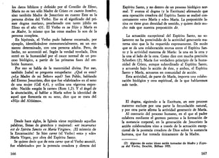 los datos bíblicos y definido por el Concilio de Efeso, 
María no es tan sólo Madre de Cristo en cuanto hombre, 
sino también Madre de Jesucristo en cuanto Este es la 
persona divina del Verbo. Ese es el significado del pri­mer 
dogma mariano, proclamado con tanto júbilo en 
Efeso en el año 431. El Verbo es su Hijo y María es 
su Madre, lo mismo que las otras madres lo son de la 
persona completa. 
En hipótesis, el Verbo pudo haberse encarnado, por 
ejemplo, identificándose consustancialmente, en un mo­mento 
determinado, con una persona adulta. Pero, de 
hecho, no aconteció así. Según la verdad revelada, Dios 
entró en la humanidad por el cauce normal de un pro­ceso 
biológico, a partir de las primeras fases del em­brión 
humano. 
Por eso se habla de la maternidad divina. Por eso, 
también Isabel se pregunta estupefacta: ¿Qué es esto? 
¿«La Madre de mi Señor» aquí? San Pablo, hablando 
del Eterno Jesucristo, dice que fue «fabricado» en el seno 
de una mujer (Gal 4,4), y utiliza una vigorosa expre­sión: 
Nacido «según la carne» (Rom 1,2). Y el ángel de 
la anunciación, al hablar a María sobre la identidad de 
aquel que florecería en su seno, dice que se trata del 
«Hijo del Altísimo». 
Desde hace siglos, la Iglesia viene repitiendo aquellas 
palabras, llenas de grandeza y majestad: «et incarnatus 
est de Spiritu Sancto ex Maria Virgine». ¡El misterio de 
la Encarnación! Se hizo carne (el Verbo) «en» y «de» 
María Virgen, por obra del Espíritu Santo. 
Se quiere decir que de esta carne que el Verbo asumió, 
fue «fabricado» por la potencia creadora y directa del 
166 
Espíritu Santo, y no dentro de un proceso biológico nor­mal. 
Y avanza el dogma (y la Escritura) afirmando que 
esta operación creadora del Espíritu Santo se realizó con­cretamente 
«en» María y «de» María. La preposición la­tina 
ex tiene gran densidad de sentido, y quiere decir mu­cho 
más que nuestra preposición de. 
La actuación excepcional del Espíritu Santo, no so­lamente 
no ha prescindido de la actividad generatriz ma­terna 
sino que la ha requerido expresamente. De modo 
que se da una colaboración mutua entre el Espíritu San­to 
y la actividad materna de María: la una en la otra y 
la una al lado de la otra. Como dice con mucha precisión 
Scheeben (2), María fue verdadero principio de la huma­nidad 
de Cristo, aunque subordinado al Espíritu Santo, 
y actuando bajo la acción de éste, y ambos, el Espíritu 
Santo y María, actuaron en comunidad de acción. 
Esta actividad, de parte de María, importa una colabo­ración 
biológica y otra espiritual, de la que hablaremos 
más tarde. 
El dogma, siguiendo a la Escritura, en este proceso 
materno excluye por una parte la fecundación natural, 
y por otra parte afirma la actividad generatriz de María. 
Al contrario del proceso humano, en el que el padre 
colabora mediante el germen paterno a la formación de 
la sustancia corporal, en la generación de Jesucristo la 
acción colaboradora vino a través de la actuación excep­cional 
de la potencia creadora de Dios sobre la sustancia 
humana, que fue tomada únicamente de la Madre. 
(2) Algunas de estas ideas están tomadas de Madre y Espo­sa 
del Verbo, Desclée, Bilbao 1955. 
167 
 