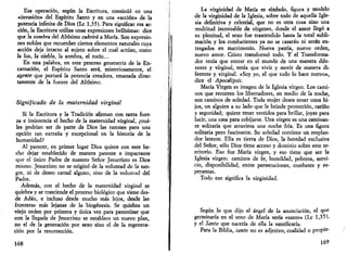 Esa operación, según la Escritura, consistió en una 
-«invasión» del Espíritu Santo y en una «acción» de la 
potencia infinita de Dios (Le 1,35). Para significar esa ac­ción, 
la Escritura utiliza unas expresiones bellísimas: dice 
que la sombra del Altísimo cubrirá a María. Son expresio­nes 
nobles que recuerdan ciertos elementos naturales cuya 
acción deja intacto al sujeto sobre el cual actúan, como 
la luz, la niebla, la sombra, el rocío... 
En una palabra, en este proceso generatriz de la En­carnación, 
el Espíritu Santo será, misteriosamente, el 
agente que portará la potencia creadora, emanada direc­tamente 
de la fuente del Altísimo. 
Significado de la maternidad virginal 
Si la Escritura y la Tradición afirman con tanta fuer­za 
e insistencia el hecho de la maternidad virginal, ¿cuá­les 
podrían ser de parte de Dios las razones para una 
opción tan extraña y excepcional en la historia de la 
humanidad? 
Al parecer, en primer lugar Dios quiere con este he­cho 
dejar establecido de manera patente e impactante 
que el único Padre de nuestro Señor Jesucristo es Dios 
mismo. Jesucristo no se originó de la voluntad de la san­gre, 
ni de deseo carnal alguno, sino de la voluntad del 
Padre. 
Además, con el hecho de la maternidad virginal se 
quiebra y se trasciende el proceso biológico que viene des­de 
Adán, e incluso desde mucho más lejos, desde las 
fronteras más lejanas de la biogénesis. Se quiebra un 
viejo orden por primera y única vez para patentizar que 
con la llegada de Jesucristo se establece un nuevo plan, 
no el de la generación por sexo sino el de la regenera­ción 
por la resurrección. 
168 
La virginidad de María es símbolo, figura y modelo 
de la virginidad de la Iglesia, sobre todo de aquella Igle­sia 
definitiva y celestial, que no es otra cosa sino una 
multitud incontable de vírgenes, donde el amor llegó a 
su plenitud, el sexo fue trascendido hasta la total subli­mación 
y los combatientes ya no se casarán ni serán en­tregados 
en matrimonio. Nueva patria, nuevo orden, 
nuevo amor. Cristo transformó todo. Y el Transforma­dor 
tenía que entrar en el mundo de una manera dife­rente 
y virginal, tenía que vivir y morir de manera di­ferente 
y virginal. «Soy yo, el que todo lo hace nuevo», 
dice el Apocalipsis. 
María Virgen es imagen de la Iglesia virgen. Los cami­nos 
que recorren los libertadores, en medio de la noche, 
son caminos de soledad. Toda mujer desea tener unos hi­jos, 
un alguien a su lado que le brinde protección, cariño 
y seguridad; quiere tener vestidos para brillar, joyas para 
lucir, una casa para cobijarse. Una virgen es una caminan­te 
solitaria que atraviesa una noche fría. Es una figura 
solitaria pero fascinante. Su soledad contiene un resplan­dor 
latente. Ella es tierra de Dios, la heredad exclusiva 
del Señor, sólo Dios tiene acceso y dominio sobre este te­rritorio. 
Eso fue María virgen, y eso tiene que ser la 
Iglesia virgen: caminos de fe, humildad, pobreza, servi­cio, 
disponibilidad, entre persecuciones, combates y es­peranzas. 
Todo eso significa la virginidad. 
Según lo que dijo el ángel de la anunciación, el que 
germinaría en el seno de María sería «santo» (Le 1,35). 
y el Santo que nacería de ella la santificaría. 
Para la Biblia, santo no es adjetivo, cualidad o propie* 
169 
 