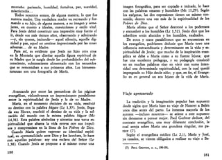 montaña: paciencia, humildad, fortaleza, paz, suavidad, 
misericordia... 
Todos nosotros somos, de alguna manera, lo que fue 
nuestra madre. Una verdadera madre va recreando y for­mando 
a su hijo, de alguna manera, a su imagen y seme­janza, 
en cuanto a ideales, convicciones y estilo vital. 
Para Jesús debió constituir una impresión muy fuerte el 
ir, desde sus más tiernos años, obiervando y admirando 
—y, sin querer, imitando— aquel silencio, aquella dig­nidad 
y paz, aquel no sentirse impresionada por las cosas 
adversas... de su Madre. 
Para mí, es evidente que Jesús no hizo otra cosa 
en la Montaña que diseñar aquella figura espiritual de 
su Madre que le surgía desde las profundidades del sub­consciente, 
subconsciente alimentado con los recuerdos 
que se remontaban a sus primeros años. Las bienaven­turanzas 
son una fotografía de María. 
Avanzando por entre las penumbras de las páginas 
evangélicas, vislumbramos un impresionante paralelismo 
entre la espiritualidad de Jesús y la de su Madre. 
María, en el momento decisivo de su vida, resolvió 
su destino con la palabra hágase (Le 1,37). Jesús, llega­da 
«su Hora», resolvió el destino de su vida y la sal­vación 
del mundo con la misma palabra hágase (Me 
14,36). Esta palabra simboliza y sintetiza una vasta es­piritualidad 
que abarca la vida entera con sus impul­sos 
y compromisos en la línea de los Pobres de Dios. 
Cuando María quiere expresar su identidad espiri­tual, 
su «personalidad» ante Dios y los hombres, lo hace 
con aquellas palabras: soy una esclava del Señor (Le 
1,38). Cuando Jesús se propone a sí mismo como una 
180 
imagen fotográfica, para ser copiado e imitado, lo hace 
con las palabras «manso y humilde» (Mt 11,29). Según 
los exégetas, las dos expresiones tienen un mismo con­tenido, 
dentro una vez más de la espiritualidad de los 
Pobres de Dios. 
María afirma que el Señor destronó a los poderosos 
y encumbró a los humildes (Le 1,52). Jesús dice que los 
soberbios serán abatidos y los humildes, exaltados. 
De estos y otros paralelismos que se encuentran en 
los evangelios, podríamos deducir que María tuvo una 
influencia extraordinaria y determinante en la vida y es­piritualidad 
de Jesús; que mucho de la inspiración evan­gélica 
se debe a María como a su fuente lejana; que 
fue una excelente pedagoga, y su pedagogía consistió 
no en muchas palabras sino en vivir con suma inten­sidad 
una determinada espiritualidad, con la cual quedó 
impregnado su Hijo desde niño; y que, en fin, el Evange­lio 
es en general un eco lejano de la vida de María. 
Viaje apresurado 
La tradición y la imaginación popular han supuesto 
desde siglos que María hizo su viaje de Nazaret a Belén 
unos días antes del parto. La inmensa mayoría de los 
autores —incluso nosotros— se atiene a este supuesto 
sin detenerse a pensar mejor. Paul Gechter deduce, del 
contexto evangélico, una muy diferente conclusión, la 
cual arroja sobre María una grandeza singular, me pa­rece 
(7). 
Según el evangelista médico (Le 2,1), María y José, 
ya casados, se vieron obligados a realizar su viaje a Be- 
(7) PAUL GECHTER, O. C, 190-191. 
181 
 