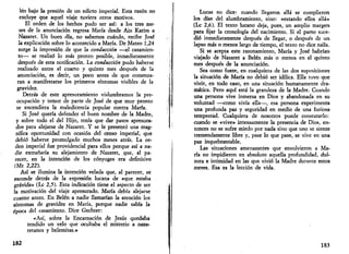 lén bajo la presión de un edicto imperial. Esta razón no 
excluye que aquel viaje tuviera otros motivos. 
El orden de los hechos pudo ser así: a los tres me­ses 
de la anunciación regresa María desde Ain Karim a 
Nazaret. Un buen día, no sabemos cuándo, recibe José 
la explicación sobre lo acontecido a María. De Mateo 1,24 
surge la impresión de que la conducción —el casamien­to— 
se realizó lo más pronto posible, inmediatamente 
después de esta notificación. La conducción pudo haberse 
realizado entre el cuarto y quinto mes después de la 
anunciación, es decir, un poco antes de que comenza­ran 
a manifestarse los primeros síntomas visibles de la 
gravidez-. 
Detrás de este apresuramiento vislumbramos la pre­ocupación 
y temor de parte de José de que muy pronto 
se encendiera la maledicencia popular contra María. 
Si José quería defender el buen nombre de la Madre, 
y sobre todo el del Hijo, tenía que dar pasos apresura­dos 
para alejarse de Nazaret. Y se le presentó una mag­nífica 
oportunidad con ocasión del censo imperial, que 
debió haberse promulgado muchos meses atrás. La or­den 
imperial fue providencial para ellos porque así a na­die 
extrañaría su alejamiento de Nazaret, que, al pa­recer, 
en la intención de los cónyuges era definitivo 
(Mt 2,22). 
Así se ilumina la intención velada que, al parecer, se 
esconde detrás de la expresión lucana de «que estaba 
grávida» (Le 2,5). Esta indicación tiene el aspecto de ser 
la motivación del viaje apresurado. María debía alejarse 
cuanto antes. En Belén a nadie llamarían la atención los 
síntomas de gravidez en María, porque nadie sabía la 
época del casamiento. Dice Gechter: 
«Así, sobre la Encarnación de Jesús quedaba 
tendido un velo que ocultaba el misterio a naza-retanos 
y belemitas.» 
182 
Lucas no dice: cuando llegaron allá se cumplieron 
los días del alumbramiento, sino: «estando ellos allá» 
(Le 2,6). El texto lucano deja, pues, un amplio margen 
para fijar la cronología del nacimiento. Si el parto suce­dió 
inmediatamente después de llegar, o después de un 
lapso más o menos largo de tiempo, el texto no dice nada. 
Si se acepta este razonamiento, María y José habrían 
viajado de Nazaret a Belén más o menos en el quinto 
mes después de la anunciación. 
Sea como fuere, en cualquiera de las dos suposiciones 
la situación de María no debió ser idílica. Ella tuvo que 
vivir, en todo caso, en una situación humanamente dra­mática. 
Pero aquí está la grandeza de la Madre. Cuando 
una persona vive inmersa en Dios y abandonada en su 
voluntad —como vivía ella—, esa persona experimenta 
una profunda paz y seguridad en medio de una furiosa 
tempestad. Cualquiera de nosotros puede constatarlo: 
cuando se «vive» intensamente la presencia de Dios, en­tonces 
no se sufre miedo por nada sino que uno se siente 
tremendamente libre y, pase lo que pase, se vive en una 
paz inquebrantable. 
Las situaciones amenazantes que envolvieron a Ma­ría 
no impidieron en absoluto aquella profundidad, dul­zura 
e intimidad en las que vivió la Madre durante estos 
meses. Esa es la lección de vida. 
183 
 