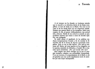 # 
2. Travesía 
A mí siempre me ha chocado un fenómeno extraño 
que se esconde y se vislumbra detrás de las líneas evan­gélicas: 
el trato de Jesús con su Madre. Ese trato no es 
como el de los demás hijos con sus respectivas mamas. 
Siempre que aparece María en los evangelios, Jesús toma 
respecto de ella, al parecer deliberadamente, una actitud 
fría y distante. Detrás de esa actitud se esconde un pro­fundísimo 
misterio que vamos a tratar de desvelar aquí. 
Fue una pedagogía. 
Es inútil alterar el significado de las palabras me­diante 
interpretaciones forzadas a fin de suavizar la di­mensión 
real de la dureza de algunas expresiones evan­gélicas. 
Jesús no era un hijo ingrato. ¿Por qué se com­porta 
así? María, tal como aparece en los evangelios, es 
la suprema expresión de delicadeza y bondad. No se me­recía 
aquel tratamiento. ¿Por qué sucede todo esto? 
Aquí palpita una densa teología con la que el men­saje 
evangélico adquiere una profundidad insospechada. 
Y en ese contexto, el comportamiento de la Madre es de 
tal grandeza que uno queda simplemente mudo de asom­bro 
por esta mujer incomparable. 
185 
 