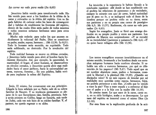 La carne no vale para nada (Jn 6,63) 
Jesucristo había venido para transformarlo todo. Ha­bía 
venido para sacar a los hombres de la órbita de la 
carne y colocarlos en la órbita del espíritu. Con su lle­gada 
habrían de caducar todos los lazos de consanguini­dad 
y habrían de establecerse las fronteras del espíritu, 
dentro de las cuales Dios sería padre de todos nosotros 
y todos nosotros seríamos hermanos unos para otros 
(Mt 23,8). 
Mucho más todavía: para todos los que asumen ra­dicalmente 
la voluntad del Padre, Dios se constituye 
en padre, madre, esposa, hermano... (Mt 12,50; Le 8,21). 
Todo lo humano sería asumido, no suprimido. Todo 
sería sublimado, no destruido. Fue la revolución del 
espíritu. 
Toda realidad humana se mueve en órbitas cerradas, 
y Jesucristo había venido para abrir al hombre hacia ho­rizontes 
ilimitados. Así, por ejemplo, la paternidad, la 
maternidad, el hogar, el amor humano, se desenvuelven 
en círculos cerrados, y Jesucristo quería abrir esas reali­dades 
hacia el amor perfecto, hacia la universalidad pa­terna, 
materna, fraterna... En una palabra, había veni­do 
para implantar la esfera del Espíritu. 
Jesús, El mismo, fue consecuente con sus principios. 
Llegada la hora señalada por su Padre, sale de su esfera 
familiar de Nazaret. Y su tendencia permanente es ale­jarse 
de lo que llamaríamos clan, familia, provincia. Sale 
y actúa primero en Galilea, luego en Samaría, más tarde 
en Judea, cada vez más lejos de su núcleo familiar. Y, al 
parecer, Ho quería regresar a su aldea. 
186 
La intuición y la experiencia le habían llevado a la 
conclusión siguiente: allá donde se han establecido con 
el profeta las relaciones de parentesco o de vecindario, 
siempre lo mirarán con ojos de carne, habrá curiosidad 
por él pero no fe, y se malogrará todo el fruto de la 
siembra porque un profeta «sólo en su tierra, entre 
sus parientes y en su propia casa carece de prestigio» 
(Me 6,5; Mt 13,57). Realmente, «la carne no vale para 
nada» (Jn 6,63). 
Según los evangelios, Jesús se llevó una amarga des­ilusión 
en su propio pueblo y entre sus parientes. Las 
palabras de Marcos son sorprendentes: «Y se extrañó 
de su incredulidad [parientes y paisanos]» (Me 6,6). «Y 
no quiso hacer milagros allí» (Mt 13,58). 
Los textos evangélicos avanzan invariablemente en el 
mismo sentido, levantando a los hombres desde sus estre­chos 
márgenes humanos hacia cumbres elevadas. Si sa­ludáis 
tan sólo a vuestros hermanos, ¿en qué os dife­renciáis 
de los paganos? (Mt 5,47). Todo aquel que en 
mi nombre abandona casas, padres o hermanos, cono­cerá 
la libertad y la plenitud (Mt 19,29). ¿Queréis ser 
discípulos míos? Si no sois capaces de inmolar por mí 
realidades muy queridas como esposa, hermanos, hijos, 
no podréis pertenecer a mis filas. ¿Creéis que he venido 
a traer la paz? Vine a traer espada y a enfrentar al hijo 
con el padre y a la hija con la madre (Mt 10,35). 
Es preciso nacer. Lo que nace de la carne, carne es; 
y, en su ciclo biológico, acaba y se descompone. Lo que 
nace del espíritu es inmortal como el mismo Dios (Jn 
3,1-10). 
Por esta línea va la explicación profunda de la acti- 
187 
 