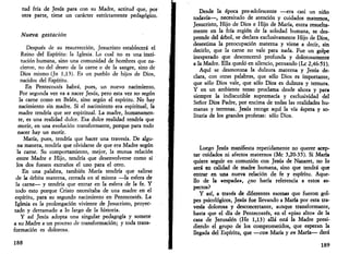 tud fría de Jesús para con su Madre, actitud que, por 
otra parte, tiene un carácter estrictamente pedagógico. 
Nueva gestación 
Después de su resurrección, Jesucristo establecerá el 
Reino del Espíritu: la Iglesia. Lo cual no es una insti­tución 
humana, sino una comunidad de hombres que na­cieron, 
no del deseo de la carne o de la sangre, sino de 
Dios mismo (Jn 1,13). Es un pueblo de hijos de Dios, 
nacidos del Espíritu. 
En Pentecostés habrá, pues, un nuevo nacimiento. 
Por segunda vez va a nacer Jesús, pero esta vez no según 
la carne como en Belén, sino según el espíritu. No hay 
nacimiento sin madre. Si el nacimiento era espiritual, la 
madre tendría que ser espiritual. La madre, humanamen­te, 
es una realidad dulce. Esa dulce realidad tendría que 
morir, en una evolución transformante, porque para todo 
nacer hay un morir. 
María, pues, tendría que hacer una travesía. De algu­na 
manera, tendría que olvidarse de que era Madre según 
la carne. Su comportamiento, mejor, la mutua relación 
entre Madre e Hijo, tendría que desenvolverse como si 
los dos fuesen extraños el uno para el otro. 
En una palabra, también María tendría que salirse 
de k órbita materna, cerrada en sí misma —la esfera de 
la carne— y tendría que entrar en la esfera de la fe. Y 
todo esto porque Cristo necesitaba de una madre en el 
espíritu, para su segundo nacimiento en Pentecostés. La 
Iglesia es la prolongación viviente de Jesucristo, proyec­tado 
y derramado a lo largo de la historia. 
Y así Jesús adopta una singular pedagogía y somete 
a su Madre a un proceso de transformación; y toda trans­formación 
es dolorosa. 
188 
Desde la época pre-adolescente —era casi un niño 
todavía—, necesitado de atención y cuidados maternos, 
Jesucristo, Hijo de Dios e Hijo de María, entra resuelta­mente 
en la fría región de la soledad humana, se des­prende 
del árbol, se declara exclusivamente Hijo de Dios, 
desestima la preocupación materna y viene a decir, sin 
decirlo, que la carne no vale para nada. Fue un golpe 
inesperado que desconcertó profunda y dolorosamente 
a la Madre. Ella quedó en silencio, pensando (Le 2,46-51). 
Aquí se desmorona la dulzura materna y Jesús de­clara, 
con otras palabras, que sólo Dios es importante, 
que sólo Dios vale, que sólo Dios es dulzura y ternura. 
Y en un ambiente tenso proclama desde ahora y para 
siempre la indiscutible supremacía y exclusividad del 
Señor Dios Padre, por encima de todas las realidades hu­manas 
y terrenas. Jesús recoge aquí la vía áspera y so­litaria 
de los grandes profetas: sólo Dios. 
Luego Jesús manifiesta repetidamente no querer acep­tar 
cuidados ni afectos maternos (Me 3,20-35). Si María 
quiere seguir en comunión con Jesús de Nazaret, no lo 
será en calidad de madre humana, sino que tendrá que 
entrar en una nueva relación de fe y espíritu. Aque­llo 
de la «espada», ¿no haría referencia a estos as­pectos? 
Y así, a través de diferentes escenas que fueron gol­pes 
psicológicos, Jesús fue llevando a María por esta tra­vesía 
dolorosa y desconcertante, aunque transformante, 
hasta que el día de Pentecostés, en el «piso alto» de la 
casa de Jerusalén (He 1,13) allá está la Madre presi­diendo 
el grupo de los comprometidos, que esperan la 
llegada del Espíritu, que —con María y en María— dará 
189 
 