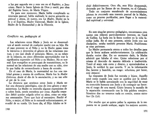 a luz por segunda vez y esta vez en el Espíritu, a Jesu­cristo. 
Nació la Santa Iglesia de Dios y nació, por obra 
del Espíritu Santo, de María Virgen. 
Ya para este momento, María había completado su 
itinerario pascual, había realizado la nueva gestación es­piritual 
y ahora, de nuevo, era La Madre, Madre en Ja 
fe y el Espíritu, Madre Universal, Madre de la Iglesia, 
Madre de la Humanidad y de la Historia. 
Conflicto no, pedagogía sí 
Las relaciones entre María y Jesús no se desenvuel­ven 
al modo normal de cualquier madre con su hijo. En 
el caso presente es el Niño y no la Madre quien toma 
la iniciativa y determina el género de las relaciones mu­tuas, 
y eso casi desde el principio. Mateo, en su relato 
de la infancia, en cinco diferentes oportunidades trae la 
significativa expresión «el Niño y su Madre». No es nor­mal. 
Los evangelios se preocupan de transmitirnos, no lo 
normal en las relaciones de una madre con su niño, sino 
lo que había de extraordinario y hasta de extraño. 
En el caso de María, la maternidad no fue una rea­lidad 
gozosa y exenta de conflictos. María fue la Madre 
Doloroso, desde el día de la anunciación, y no tan sólo 
al pie de la cruz. 
La distancia que sentimos entre Jesús y María no 
fue una distancia psicológica, sino de otro género y muy 
misteriosa. La Madre no entendía algunas expresiones de 
o sobre Jesús, sentía extrañeza por otras. Aquella «espa­da 
» debió quedar colgada sobre su alma, como un enig­ma 
amenazador. Tuvo que huir al extranjero. Perdió al 
Niño, o mejor, el Niño se le extravió voluntariamente, se 
evadió de su tutela. Un buen día, el Hijo Adulto se le 
190 
alejó definitivamente. Otro día, este Hijo desapareció, 
devorado por las llamas de un desastre, en el Calvario. 
Todo un conjunto encadenado de acontecimientos 
jalonan in crescendo esta travesía pascual de la Madre, 
como un proceso purificador, para llegar a la materni­dad 
espiritual y universal. 
En este singutar proceso pedagógico, encontramos otro 
suceso con relieves particularmente intensos, en Cana 
de Galilea. La boda era la fiesta cumbre en la vida fa­miliar 
judía. En el caso presente, asistía Jesús con sus 
discípulos; estaba también presente María. Posiblemen­te 
eran parientes. 
La Madre permanecía atenta a todos los detalles para 
que la fiesta acabara satisfactoriamente. La celebración 
duraba varios días. En un momento dado, la Madre 
advirtió que faltaba el vino. Quiso solucionar por sí 
misma el descuido de manera delicada e inadvertida. 
Tomó el atajo más corto y directo, y aproximándose a 
Jesús, le notificó lo que ocurría. Y en la información 
iba, latente y humilde, un ruego: soluciona, por favor, 
este impasse. 
La respuesta de Jesús fue extraña y lejana. Aquello 
sonó como cuando una nave se quiebra por la mitad. 
María se le había aproximado con la seguridad de estar 
en comunión humana con Jesús y de conseguir un favor: 
era el ruego de una mamá. Cristo levanta la muralla de 
la separación comenzando con la fría palabra «mujer». 
Nosotros dos no tenemos nada en común, somos extra­ños 
(Jn 2,4). 
Por mucho que se quiera paliar la aspereza de la res­puesta 
no se puede soslayar, según los mejores autores, 
191 
 