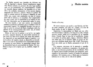 La Madre recorrió esta desolada vía dolorosa ves­tida 
de dignidad y silencio. Estuvo simplemente magní­fica. 
Nunca reclamó, no protestó. En otro lugar analiza­mos, 
en sus pormenores, ese comportamiento. Cuando 
no entendía algunas palabras, las guardaba en su cora­zón 
y las analizaba serenamente. A las escenas ásperas, 
respondió con dulzura y silencio. Nunca se quebró. En 
toda la travesía mantuvo la estatura y elegancia de esos 
robles que, cuanto más combatidos son por el viento, 
tanto más se afirman y se consolidan. Fue comprendien­do, 
paso a paso, que la maternidad en el espíritu es mu­cho 
más importante que la maternidad según la carne. 
En este sentido, y por este camino, se comprende 
también el profundo parentesco que se establece entre la 
maternidad virginal y la virginidad fecunda. Los que to­man 
en serio la voluntad del Padre despliegan todos los 
prismas de la consanguinidad, dice Jesús: son, al mismo 
tiempo, madre, esposa, hermano... 
María, al vivir en el espíritu y en la fe y no según 
la carne, adquirió derechos de maternidad universal so­bre 
todos los hijos de la Iglesia que nacen del espíritu. 
La virginidad es una maternidad según el espíritu, y es 
en la esfera del espíritu donde se desarrolla su fecundi­dad. 
Y así como la fecundidad de la maternidad humana 
se encierra en.unos límites, la maternidad virginal abre 
su fecundidad hacia la universalidad sin límites. Por eso, 
María es figura de la Iglesia que es, también, virgen fe­cunda. 
194 
ü 
3. Madre nuestra 
Junto a la cruz 
De nuevo tenemos que acudir a una historia, tan bre­ve 
como completa, que dice así: «Junto a la cruz de 
Jesús estaba, de pie, su Madre» (Jn 19,25). 
Impresiona la personalidad de María por sus relie­ves 
de humildad y valentía. A lo largo de su vida, siempre 
procuró quedar oculta en la penumbra de un segundo 
plano. Cuando llega la hora de la humillación, avanza 
y se coloca en primer plano, digna y silenciosa. Marcos 
nos relata que, en el Calvario, había un grupo de mu­jeres 
que «miraban desde lejos» (Me 15,40). Entretanto, 
Juan nos señala que la Madre permanecía al pie de la 
cruz. 
Los romanos, ejecutores de la sentencia y guardia­nes 
del orden, normalmente mantenían a los grupos ale­jados, 
a una distancia prudente de los crucificados. Pero 
en algunas oportunidades permitían, por excepción, apro­ximarse 
a los ejecutados, cuando se trataba de parientes 
próximos. Ahí tenemos, pues, a María para un momento 
solemne de su vida y de la vida de la Iglesia. 
195 
 