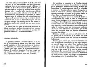 La escena y las palabras de Juan 19,25-28 —«he aquí 
a tu hijo; he aquí a tu madre»— nos dan la impresión, 
a primera vista, de que Jesús encomendó a María a los 
cuidados de Juan. Al desaparecer Jesús, la Madre que­daba 
sin esposo ni hijos que la pudieran acoger y cuidar. 
Quedaba sola; y para los judíos era signo de maldición 
el que una mujer quedara solitaria en la vida. Por eso, 
Jesús moribundo tuvo un rasgo de delicadeza, al preocu­parse 
del futuro de su Madre. Esa es la primera impresión. 
Pero, en la presente escena, hay un conjunto de cir­cunstancias 
por las que la disposición de Juan para con 
su Madre, encierra una extensión mucho más vasta y un 
significado mucho más profundo que un mero encargo 
familiar. 
Y puesto que aquí nace la maternidad espiritual de 
María, necesitamos analizar detenidamente ese contexto 
de circunstancias que abre un encargo, al parecer, sim­plemente 
doméstico, a un sentido mesiánico. 
Contexto mesiánico 
El episodio que vamos a analizar está situado en me­dio 
de un conjunto de relatos, todos los cuales tienen 
sentido mesiánico, es decir, que trascienden el simple re­lato 
del hecho. Juan fue testigo presencial, en el Calvario. 
Disponía, pues, para narrar, de un abundante material, 
diferente de los relatos sinópticos. Pero Juan escogió tan 
sólo aquellos hechos que tenían —o se prestaban a te­ner— 
significación mesiánica. Estos son los hechos. 
196 
Los sanedritas se presentan en la Fortaleza Antonia 
ante el gobernador romano. Le manifiestan su molestia 
por la ambigüedad del título de la cruz y le exigen que 
lo rectifique. El romano encuentra ridicula su pretensión 
y mantiene su decisión en forma tajante. En seguida, es­tamos 
de nuevo en el Calvario y presenciamos, con por­menores 
minuciosos, el sorteo de la túnica, hecho en 
el que Juan ve el cumplimiento de la Escritura. 
Después Jesús, para que se cumpliera la Escritura, 
manifiesta tener sed. La sed de Jesús no tiene principal­mente 
alcance fisiológico. Es un fenómeno completamente 
natural para el que ha perdido tanta sangre, y no lo so­luciona 
el agua sino una transfusión de sangre. Juan va, 
pues, eligiendo aquellas escenas que no terminan donde 
acaba el fenómeno, sino que precisamente comienzan 
allí donde acaba el fenómeno. El narcótico que le ofre­cieron 
los vigilantes tenía una finalidad humanitaria: 
anestesiar los dolores. 
El último episodio que se relata es la destrucción de 
las piernas de los crucificados y la lanzada del solda­do, 
lo cual aconteció, otra vez, para que se cumpliera 
la Escritura. 
Estamos, pues, viendo que Juan quiso ofrecernos una 
serie de episodios significativos, sin una lógica interna; 
no pretende darnos un relato. Entre paréntesis, Juan 
es un mal narrador porque cuando escribe está pensan­do 
en más cosas de las que describe. Juan quiso demos­trar 
que, en los sucesos de la cruz, se había cumplido 
la Escritura. Por eso, no le interesa principalmente in­formar 
con un relato coherente y ordenado. Ahora bien, 
en medio de cinco relatos, con proyección trascendente, 
el evangelista coloca el episodio de Juan y María. 
197 
 