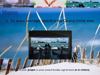 Mission To  drive  overnight visitor$ to the Corpus Christi area. (drive  - to push,  propel , or press onward forcibly; urge forward,  as in visitors) 