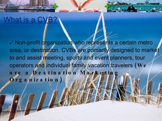 What is a CVB? Non-profit organization who represents a certain metro area, or destination. CVBs are primarily designed to market to and assist meeting, sports and event planners, tour operators and individual family vacation travelers  (We are a Destination Marketing Organization) 