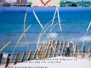 Opportunities Broad nature tourism program development in region Electronic packaging for value-added, offseason offerings Additional co-op advertising programs online  Internet and web marketing usage with corresponding e-commerce potential (pay-per-click, double-click, etc.) Cultivation of local population with influence on convention and meeting site selection  MVP Program Development  