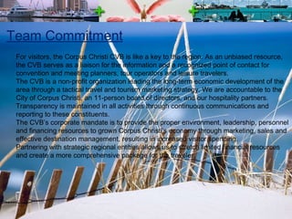 Team Commitment For visitors, the Corpus Christi CVB is like a key to the region. As an unbiased resource, the CVB serves as a liaison for the information and a recognized point of contact for convention and meeting planners, tour operators and leisure travelers.  The CVB is a non-profit organization leading the long-term economic development of the area through a tactical travel and tourism marketing strategy. We are accountable to the City of Corpus Christi, an 11-person board of directors, and our hospitality partners.  Transparency is maintained in all activities through continuous communications and reporting to these constituents. The CVB’s corporate mandate is to provide the proper environment, leadership, personnel and financing resources to grown Corpus Christi’s economy through marketing, sales and effective destination management, resulting in increased visitor spending.  Partnering with strategic regional entities allows us to stretch limited financial resources and create a more comprehensive package for the traveler.  