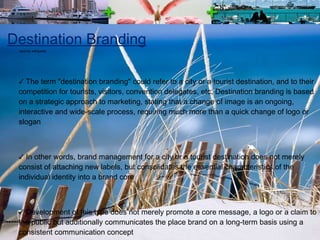 Destination Branding The term "destination branding" could refer to a city or a tourist destination, and to their competition for tourists, visitors, convention delegates, etc. Destination branding is based on a strategic approach to marketing, stating that a change of image is an ongoing, interactive and wide-scale process, requiring much more than a quick change of logo or slogan In other words, brand management for a city or a tourist destination does not merely consist of attaching new labels, but consolidates the essential characteristics of the individual identity into a brand core Development of this type does not merely promote a core message, a logo or a claim to the public but additionally communicates the place brand on a long-term basis using a consistent communication concept The heightened competitive environment makes it important for places, no matter their size or composition, to clearly differentiate themselves and to convey why they are relevant and valued options source: wikipedia 