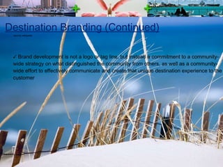 Destination Branding (Continued) Brand development is not a logo or tag line, but instead a commitment to a community-wide strategy on what distinguished the community from others, as well as a community-wide effort to effectively communicate and create that unique destination experience to the customer source: wikipedia 