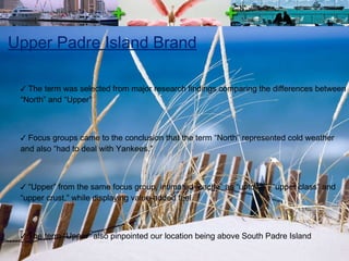 Upper Padre Island Brand The term was selected from major research findings comparing the differences between “North” and “Upper” Focus groups came to the conclusion that the term “North” represented cold weather and also “had to deal with Yankees.” “ Upper” from the same focus group, intimated “cache” as “uptown”, “upper class” and “upper crust,” while displaying value-added feel The term “Upper” also pinpointed our location being above South Padre Island 