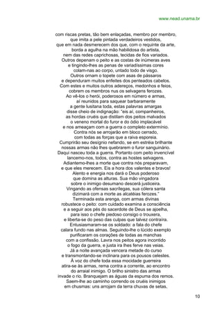 www.nead.unama.br
com riscas pretas, tão bem enlaçadas, membro por membro,
que imita a pele pintada verdadeiros vestidos,
que em nada desmerecem dos que, com o requinte da arte,
borda a agulha na mão habilidosa do artista,
nem das redes caprichosas, tecidas de fios variados.
Outros depenam o peito e as costas de inúmeras aves
e tingindo-lhes as penas de variadíssimas cores
colam-nas ao corpo, untado todo de visgo.
Outros ornam o topete com asas de pássaros
e dependuram muitos enfeites dos penteados cabelos.
Com estes e muitos outros adereços, medonhos e feios,
cobrem os membros nus os selvagens ferozes.
Ao vê-los o herói, poderosos em número e armas,
aí reunidos para saquear barbaramente
a gente lusitana toda, estas palavras amargas
disse cheio de indignação: “eis aí, companheiros,
as hordas cruéis que distilam dos peitos malvados
o veneno mortal do furor e do ódio implacável
e nos ameaçam com a guerra o completo extermínio.
Contra nós se arrojarão em bloco cerrado,
com todas as forças que a raiva esporeia.
Cumprirão seu desígnio nefando, se em estréia brilhante
nossas armas não lhes quebrarem o furor sanguinário.
Daqui nasceu toda a guerra. Portanto com peito invencível
lancemo-nos, todos, contra as hostes selvagens.
Adiantemo-lhes a morte que contra nós preparavam,
e que eles merecem. Eis a hora dos valentes e bravos!
Alento e energia nos dará o Deus poderoso
que domina as alturas. Sua mão vingadora
sobre o inimigo desumano descerá justiceira.
Vingando as ofensas sacrílegas, sua cólera santa
dizimará com a morte as alcatéias ferozes.”
Terminada esta arenga, com armas divinas
robustece o peito: com cuidado examina a consciência
e a seguir aos pés do sacerdote de Deus se ajoelha,
para isso o chefe piedoso consigo o trouxera,
e liberta-se do peso das culpas que talvez contraíra.
Entusiasmaram-se os soldado: a fala do chefe
calara fundo nas almas. Seguindo-lhe o lúcido exemplo
purificaram os corações de todas as manchas
com a confissão. Lavra nos peitos agora incontido
o fogo da guerra, e justa ira lhes ferve nas veias.
Já a noite avançada vencera metade do curso
e transmontando-se inclinara para os pousos celestes.
À voz do chefe toda essa mocidade guerreira
atira-se às armas, rema contra a corrente, ao encontro
do arraial inimigo. O brilho sinistro das armas
invade o rio. Branquejam as águas da espuma dos remos.
Saem-lhe ao caminho correndo os cruéis inimigos
em chusmas: uns arrojam da terra chuvas de setas,
10

 