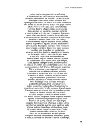 www.nead.unama.br
outros coalham as águas de igaras ligeiras
e de perto esticam os fortes arcos. Voam zunindo
de toda a parte flechas em profusão, gemem os arcos
ao romper da seta emplumada, silvam os ares
à passagem das flechas, aturdindo os ouvidos dos bravos.
Ora a este, ora àquele procura alvejar com golpe certeiro
a turba furiosa: com a seta veloz semeia feridas.
Fremindo de raiva luta por afastar aos invasores.
Estes porfiam em contrário e avançam cortando
a corrente adversa do rio: com incessantes descargas,
que a pólvora arroja entre nuvens de negra fumaça
e estrondo soturno das parias, castigam o arraial inimigo.
Arrebatado de ardor, com a voz, com o braço
o terrível Fernão, seguido dos seus bravos, acossa,
dobra e afugenta das águas a chusma dos bárbaros.
Como quando das regiões polares o Norte impetuoso
se arremessa ao encalço das nuvens pelos espaços;
vencidas, elas debandam em rápida fuga,
varrendo os nimbos da altura, o azul imenso floresce
no firmamento; estira o vento das fúlgidas asas
e vencedor, aspira livre as auras celestes:
assim o jovem, seguido de seus valentes, expulsa
da superfície do rio as hordas todas dos inimigos.
Estes, apenas alcançam a terra, buscam velozes
os arraiais, precipitam-se desordenados qual no mar alto
o desencadear do Sul. O temor dá-lhes asas às pernas.
Mal se emboscaram nas elevadas trincheiras
obstruíram as entradas com troncos gigantes:
urram dentro, atroando os ares com bárbara grita.
Parecia que do céu os astros se despenhavam
fragorosamente ou que terrível tufão abatia
a floresta, rachando os robles estrondosamente.
Uns, da cabaça curva espetada de longos
e reboantes canudos, tiram sons cavernosos.
Outros sopram horrendamente em búzios recurvos
ecoando um som medonho: são os clarins dos selvagens.
Preparam as armas e nesse ínterim, quando um misto
de terror e de raiva os agita, eis que o herói
aborda a margem do rio e calca firme a areia.
Fixa a cada soldado seu posto, vibram os peitos de todos,
a passo acelerado avançam pelo longo da praia,
de armas em punho. Reluz o ferro das lanças,
a espada de dois gumes e o fuzil que as balas vomita
com horrível estrondo, quando sobre a pólvora salta
a faísca sedenta, levando ao inimigo rápida morte.
Lá avança pelo seco areal, a passo firme, Fernão,
esbelto mais que todos os outros , trazendo
como um sol prateado nas armas fulgentes.
Enérgico, ateia nos companheiros a chama da guerra,
e todos já próximos dos arraiais se atiram a um tempo,
11

 