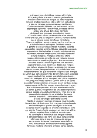 www.nead.unama.br
a alma em fogo, decididos a romper a trincheira
à força de golpes, e acabar com essa gente odienta.
Postam-se em linhas de ataque, do peito indignado
rompem brados medonhos: não se atrevem os bárbaros
a sair em campo e terçar armas com os sitiantes.
Contentam-se com defender nos fortins e nas cercas
esperanças fagueiras. Pelas frestas, deixadas adrede,
arroja, uma chuva de flechas, no intuito
de impedir aos invasores o assalto dos muros.
Com não menor afinco os nossos atacam e tentam
entrar ora aqui, ora ali, lançando, furiosos, inúmeras balas
que a pólvora expele com fragor horripilante.
Voam os projéteis zunindo e abrem rombos nos troncos
e dizimam hordas selvagens. Em fileira cerrada
o general e seus jovens guerreiros investem, expondo
os corações valentes à morte. O braço esquerdo no escudo
resguarda-os das flechadas, enquanto o direito maneja
as armas ruidosas e rompe com o machado impiedoso
o muro de robles. A força as entradas; o ferro
rasga as trincheiras, arromba as seis voltas de lenhos,
arrancando os madeiros gigantes. Lá se escancaram
enormes abertas: atiram-se por elas com estrondo
os jovens todos, qual rio raivoso, depois que rompeu
com esforço aturado os diques, se espraia nos campos
rolando troncos, bosques inteiros, no turbilhão horroroso.
Repentinamente, eis que novo terror se apossa dos inimigos
ao verem que os heróis com mão de ferro romperam as cercas
e com machadinhas ferozes tudo abatem por dentro.
Ainda não se esgota a fúria selvagem: nos peitos magoados
estuam juntos medo e cólera. Correm todos a um ponto
e opondo troncos sustam os invasores e sem perda de tempo
cravam-no de mil flechas velozes e os cobrem de chagas.
Aos índios desesperados, acirra-os a certeza da morte.
Eis senão quando, desgarrando-se uma seta emplumada
corta o espaço silvando horrendamente, vindo cravar-se
pouco abaixo do peito de um soldado e lhe rasga
fundo as entranhas. Tomba ele mortalmente ferido
e exala para logo o derradeiro suspiro.
Rápido, o selvagem rearma o arco para nova flechada,
firma atrás o pé direito e os dois braços robustos distende
em sentido oposto: parte a seta ligeira a fincar-se
no corpo de um segundo e o prostra estendido por terra
em agonia. Ergue a horda selvagem um clamor de vitória,
vibram os peitos feros e de furor se avolumam.
Ao contemplar a morte cruel dos amigos valentes,
o coração magoado do herói e de seus companheiros
referve de dor e o fogo da vingança os abrasa
até os ossos. Atiram-se como essas feras da Índia
que, acostumadas a transportar no dorso gigante
fortins de madeira e homens armados para a batalha,
12

 