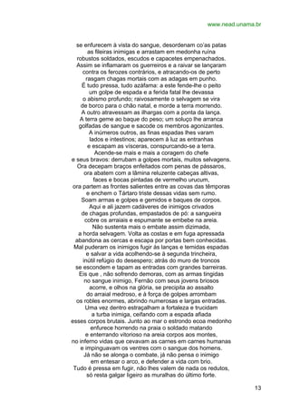www.nead.unama.br
se enfurecem à vista do sangue, desordenam co’as patas
as fileiras inimigas e arrastam em medonha ruína
robustos soldados, escudos e capacetes empenachados.
Assim se inflamaram os guerreiros e a raivar se lançaram
contra os ferozes contrários, e atracando-os de perto
rasgam chagas mortais com as adagas em punho.
É tudo pressa, tudo azáfama: a este fende-lhe o peito
um golpe de espada e a ferida fatal lhe devassa
o abismo profundo; raivosamente o selvagem se vira
de borco para o chão natal, e morde a terra morrendo.
A outro atravessam as ilhargas com a ponta da lança.
A terra geme ao baque do peso; um soluço lhe arranca
golfadas de sangue e sacode os membros agonizantes.
A inúmeros outros, as finas espadas lhes varam
lados e intestinos; aparecem à luz as entranhas
e escapam as vísceras, conspurcando-se a terra.
Acende-se mais e mais a coragem do chefe
e seus bravos: derrubam a golpes mortais, muitos selvagens.
Ora decepam braços enfeitados com penas de pássaros,
ora abatem com a lâmina reluzente cabeças altivas,
faces e bocas pintadas de vermelho urucum,
ora partem as frontes salientes entre as covas das têmporas
e enchem o Tártaro triste dessas vidas sem rumo.
Soam armas e golpes e gemidos e baques de corpos.
Aqui e ali jazem cadáveres de inimigos crivados
de chagas profundas, empastados de pó: a sangueira
cobre os arraiais e espumante se embebe na areia.
Não sustenta mais o embate assim dizimada,
a horda selvagem. Volta as costas e em fuga apressada
abandona as cercas e escapa por portas bem conhecidas.
Mal puderam os inimigos fugir às lanças e temidas espadas
e salvar a vida acolhendo-se à segunda trincheira,
inútil refúgio do desespero; atrás do muro de troncos
se escondem e tapam as entradas com grandes barreiras.
Eis que , não sofrendo demoras, com as armas tingidas
no sangue inimigo, Fernão com seus jovens briosos
acorre, e olhos na glória, se precipita ao assalto
do arraial medroso, e à força de golpes arrombam
os robles enormes, abrindo numerosas e largas entradas.
Uma vez dentro estraçalham a fortaleza e trucidam
a turba inimiga, ceifando com a espada afiada
esses corpos brutais. Junto ao mar o estrondo ecoa medonho
enfurece horrendo na praia o soldado matando
e enterrando vitorioso na areia corpos aos montes,
no inferno vidas que cevavam as carnes em carnes humanas
e impinguavam os ventres com o sangue dos homens.
Já não se alonga o combate, já não pensa o inimigo
em entesar o arco, e defender a vida com brio.
Tudo é pressa em fugir, não lhes valem de nada os redutos,
só resta galgar ligeiro as muralhas do último forte.
13

 