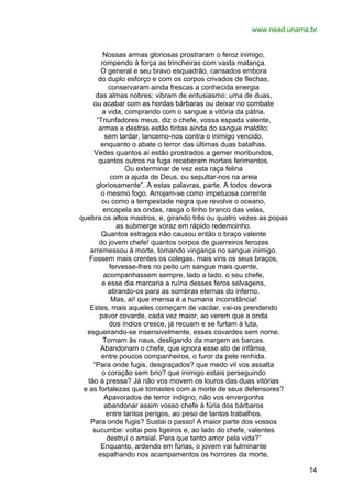 www.nead.unama.br
Nossas armas gloriosas prostraram o feroz inimigo,
rompendo à força as trincheiras com vasta matança.
O general e seu bravo esquadrão, cansados embora
do duplo esforço e com os corpos crivados de flechas,
conservaram ainda frescas a conhecida energia
das almas nobres: vibram de entusiasmo: uma de duas,
ou acabar com as hordas bárbaras ou deixar no combate
a vida, comprando com o sangue a vitória da pátria.
“Triunfadores meus, diz o chefe, vossa espada valente,
armas e destras estão tintas ainda do sangue maldito;
sem tardar, lancemo-nos contra o inimigo vencido,
enquanto o abate o terror das últimas duas batalhas.
Vedes quantos aí estão prostrados a gemer moribundos,
quantos outros na fuga receberam mortais ferimentos.
Ou exterminar de vez esta raça felina
com a ajuda de Deus, ou sepultar-nos na areia
gloriosamente”. A estas palavras, parte. A todos devora
o mesmo fogo. Arrojam-se como impetuosa corrente
ou como a tempestade negra que revolve o oceano,
encapela as ondas, rasga o linho branco das velas,
quebra os altos mastros, e, girando três ou quatro vezes as popas
as submerge voraz em rápido redemoinho.
Quantos estragos não causou então o braço valente
do jovem chefe! quantos corpos de guerreiros ferozes
arremessou à morte, tomando vingança no sangue inimigo.
Fossem mais crentes os colegas, mais viris os seus braços,
fervesse-lhes no peito um sangue mais quente,
acompanhassem sempre, lado a lado, o seu chefe,
e esse dia marcaria a ruína desses feros selvagens,
atirando-os para as sombras eternas do inferno.
Mas, ai! que imensa é a humana inconstância!
Estes, mais aqueles começam de vacilar, vai-os prendendo
pavor covarde, cada vez maior, ao verem que a onda
dos índios cresce, já recuam e se furtam à luta,
esgueirando-se insensivelmente, esses covardes sem nome.
Tornam às naus, desligando da margem as barcas.
Abandonam o chefe, que ignora esse ato de infâmia,
entre poucos companheiros, o furor da pele renhida.
“Para onde fugis, desgraçados? que medo vil vos assalta
o coração sem brio? que inimigo estais perseguindo
tão à pressa? Já não vos movem os louros das duas vitórias
e as fortalezas que tomastes com a morte de seus defensores?
Apavorados de terror indigno, não vos envergonha
abandonar assim vosso chefe à fúria dos bárbaros
entre tantos perigos, ao peso de tantos trabalhos.
Para onde fugis? Sustai o passo! A maior parte dos vossos
sucumbe: voltai pois ligeiros e, ao lado do chefe, valentes
destruí o arraial. Para que tanto amor pela vida?”
Enquanto, ardendo em fúrias, o jovem vai fulminante
espalhando nos acampamentos os horrores da morte,
14

 