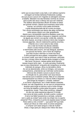 www.nead.unama.br
certo que os seus lutam a seu lado, e em esforço supremo
esmagam as hordas bárbaras finalizando a peleja,
eis que pouco a pouco em magotes os selvagens acorrem
à batalha. Mandam-nos das florestas vizinhas às cercas,
para auxílio dos seus e reforço aos que iam cedendo.
Por atalhos desconhecidos afluem de todos os lados
em grande número. Depois que enxameou essa turba
imensa, vai confuso rumor pelas trincheiras
e grita desacostumada até às nuvens se ergue.
Tal o arroio sombreado que desce das altas montanhas
entre seixos roliços num rolar gorgolhante,
depois que a tempestade repentina despejou suas iras,
chuvas vergastando montes e bosques e rasgando caminhos
às águas que correm a se ajuntar: então ele, soberbo
de tanta riqueza, se arroja e arranca à terra das margens
troncos gigantes, rola em redemoinho pedras enormes,
imitando ora o rumor soturno das ondas
ora o rolar do trovão nas alturas celestes.
Assim a turba imensa enchia já a cidadela
e reanimadas pelo socorro, em luta desigual, apertava
uns poucos de heróis, com o furor de vingança
que lhes incutia a derrota e a morte dos seus.
O alvo principal de seus golpes, incessantes e rijos,
é o jovem chefe, que mais e mais se enfurece, admirado
de que o inimigo cobre de repente tanta coragem e força:
não havia, há pouco, nesses peitos tanto denodo
nesses braços tanto vigor... A custo percebeu finalmente
que os seus deserdaram, enquanto ele mergulhava na turba,
inebriado de sangue, olhos na derradeira vitória.
Ao ver-se abandonado, entre os inimigos, com poucos
companheiros, entendendo ser inútil lutar contra tantos,
retira-se dos arraiais e pouco a pouco recua
na direção do rio, para entrar com seus bravos
nas barcas que aí estariam presas. Mas ai! os cobardes
menosprezaram as ordens e a vida do chefe e largaram
para longe da margem a armada, cederam
a um temor vergonhoso: eis o chefe desses cobardes.
O herói, em vão magnânimo, ao ver que os companheiros
levaram para longe os barcos e que a turba inimiga,
em linha de batalha e entre gritos de guerra, começa
a apertá-los, brada: “Para onde corremos, colegas?
Já não nos resta esperança alguma! O inimigo
nos cerca de toda a parte, de toda a parte o oceano!
A terra nos falta! buscaremos a armada, cortando
com o peito as ondas? para onde nos dirigir-nos no aperto
presente? Pois, rompamos à ponta de espada essas hordas!
Paira sobre a nós a morte? — que paire! Oh! que belo
deixar por Deus as vidas caras na arena sangrenta
e comprar com esse sangue a vida de muitos!”
Disse, e logo (pois já o ataque dos índios não dava
15

 
