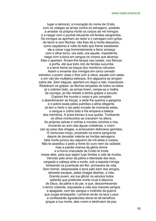 www.nead.unama.br
lugar a demora), à invocação do nome de Cristo.
com os colegas se arroja contra os selvagens, postado
a arrastar na própria morte os corpos de mil inimigos
e a rasgar com o punhal reluzente mil feridas sangrentas.
Os inimigos se apinham ao redor e o carregam com gritos
de terror e com flechas: não lhes dá a horda descanso,
como caçadores à volta do leão que freme asseteado:
ele a raivar ruge horrendamente e feroz ameaça
com o olhar torvo, ora este, ora aquele, impertérrito
rasga com a boca em sangue os corpos que alcança:
Eles o apertam, fincam-lhe lanças nas costas, nos flancos
à porfia, até que todo roto de feridas sucumbe
e a terra treme ao baque dos membros robustos.
Assim o enxame dos inimigos em cerco cerrado
estreitou o jovem: esse o fere com a clava, aquele com setas
e em vão ele multiplica esforços. Em algazarra se arrojam
sobre ele. Sem tréguas, apertam-no daqui e dali, insaciáveis.
Redobram os golpes: as flechas lançadas de todos os lados
já o cobrem todo, as armas tinem, rompe-se a malha
da couraça, já não resiste a tantos golpes o escudo.
Copioso lhe inunda o corpo e por completo
o abandonaram as forças; a sede lhe queima a garganta
e o pobre exala pelos pulmões a alma ofegante.
Já tem o herói o rijo peito crivado de inúmeras setas,
o sangue o cobre todo e lhe empana a beleza
dos membros. A praia tremeu à sua queda. Tombando
os olhos moribundos se cravaram na altura.
As próprias selvas e rochas e montes vizinhos e rios,
chorando ao som das águas cristalinas, o viram
cair ao peso das chagas, e arrancaram dolorosos gemidos.
Ó venturoso moço, prostrado na arena sangrenta
depois de devastar valente as hordas selvagens,
bela morte juncou teu sepulcro de mil setas e corpos.
Não te assediou o peito a fome do ouro nem da vaidade;
mas a paixão imensa da glória divina
e a honra imaculada de Cristo te imola
nesse altar, para que sejam tuas feridas a vida de muitos.
Vencido pelo amor da pátria e liberdade dos teus,
vergaste a cabeça ante a morte, sob a espada inimiga
tombando na juventude em flor, primavera da vida.
Sem tremer, desprezaste a terra pelo bem dos amigos,
deixaste escapar, pelas chagas abertas, a vida.
Grande jovem, eis tua glória! os séculos todos
saberão que preferiste morte cruel à desonra
de Deus, da pátria e do pai, e que, desconhecendo
o temor cobarde, expuseste a vida aos maiores perigos
e apagaste, com teu sangue o incêndio da guerra
que surgia ameaçador. Lembrar-se-ão os teus Lusos
e confessarão agradecidos dever-te tal benefício:
graças a tua morte, eles vivem e desfrutam da paz.
16

 