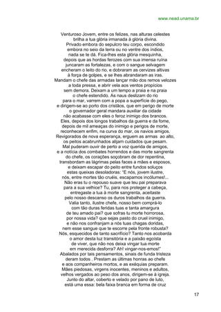 www.nead.unama.br
Venturoso Jovem, entre os felizes, nas alturas celestes
brilha a tua glória irmanada à glória divina.
Privado embora do sepulcro teu corpo, escondido
embora no seio da terra ou no ventre dos índios,
nada se te dá. Fica-lhes esta glória mesquinha,
depois que as hordas ferozes com sua imensa ruína
juncaram as fortalezas, e com o sangue selvagem
encheram o leito do rio, e dobraram as cervizes altivas
à força de golpes, e se lhes abrandaram as iras.
Mandam o chefe das armadas lançar mão dos remos velozes
a toda pressa, e abrir vela aos ventos propícios
sem demora. Deixam a um tempo a praia e na praia
o chefe estendido. As naus deslizam do rio
para o mar, varrem com a popa a superfície do pego,
e dirigem-se ao porto dos cristãos, que em perigo de morte
o governador geral mandara auxiliar da cidade
não acabasse com eles o feroz inimigo dos brancos.
Eles, depois dos longos trabalhos da guerra e da fome,
depois de mil ameaças do inimigo e perigos de morte,
reconhecem enfim, na curva do mar, os navios amigos.
Revigorados de nova esperança, erguem as armas ao alto,
os peitos acabrunhados alijam cuidados que pesam.
Mal puderam ouvir de perto a voz querida de amigos,
e a notícia dos combates horrendos e das morte sangrenta
do chefe, os corações soçobram de dor repentina,
transbordam as lágrimas pelas faces a mães e esposos,
e deixam escapar do peito entre fundos soluços
estas queixas desoladoras: “E nós, jovem ilustre,
nós, entre mortes tão cruéis, escapamos incólumes!...
Não eras tu o repouso suave que teu pai preparava
para a sua velhice? Tu, para nos proteger a cabeça,
entregaste a tua à morte sangrenta, aceitaste
pelo nosso descanso os duros trabalhos da guerra.
Valia tanto, ilustre chefe, nosso bem comprá-lo
com tão duras feridas tuas e tanta amargura
de teu amado pai? que sofras tu morte horrorosa,
por nossa vida? que sejas pasto do cruel inimigo,
e não nos confranjam a nós tuas chagas doridas,
nem esse sangue que te escorre pela fronte robusta?
Nós, esquecidos de tanto sacrifício? Tanto nos acobarda
o amor desta luz transitória e a paixão egoísta
de viver, que não nos deixa vingar tua morte
em merecida desforra? Ah! vingar-nos-emos!”
Abalados por tais pensamentos, sinais de funda tristeza
deram todos . Prestam as últimas honras ao chefe
e aos companheiros mortos, e as exéquias preparam.
Mães piedosas, virgens inocentes, meninos e adultos,
velhos vergados ao peso dos anos, dirigem-se à igreja.
Junto do altar, coberto e velado por pano de luto,
está uma essa: bela faixa branca em forma de cruz
17

 