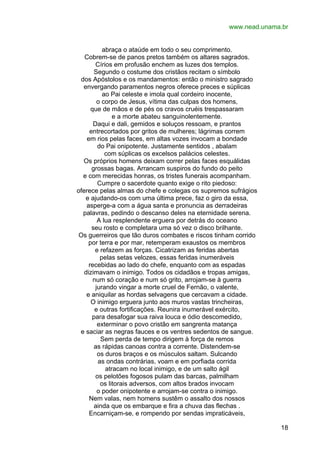 www.nead.unama.br
abraça o ataúde em todo o seu comprimento.
Cobrem-se de panos pretos também os altares sagrados.
Círios em profusão enchem as luzes dos templos.
Segundo o costume dos cristãos recitam o símbolo
dos Apóstolos e os mandamentos: então o ministro sagrado
envergando paramentos negros oferece preces e súplicas
ao Pai celeste e imola qual cordeiro inocente,
o corpo de Jesus, vítima das culpas dos homens,
que de mãos e de pés os cravos cruéis trespassaram
e a morte abateu sanguinolentemente.
Daqui e dali, gemidos e soluços ressoam, e prantos
entrecortados por gritos de mulheres; lágrimas correm
em rios pelas faces, em altas vozes invocam a bondade
do Pai onipotente. Justamente sentidos , abalam
com súplicas os excelsos palácios celestes.
Os próprios homens deixam correr pelas faces esquálidas
grossas bagas. Arrancam suspiros do fundo do peito
e com merecidas honras, os tristes funerais acompanham.
Cumpre o sacerdote quanto exige o rito piedoso:
oferece pelas almas do chefe e colegas os supremos sufrágios
e ajudando-os com uma última prece, faz o giro da essa,
asperge-a com a água santa e pronuncia as derradeiras
palavras, pedindo o descanso deles na eternidade serena.
A lua resplendente erguera por detrás do oceano
seu rosto e completara uma só vez o disco brilhante.
Os guerreiros que tão duros combates e riscos tinham corrido
por terra e por mar, retemperam exaustos os membros
e refazem as forças. Cicatrizam as feridas abertas
pelas setas velozes, essas feridas inumeráveis
recebidas ao lado do chefe, enquanto com as espadas
dizimavam o inimigo. Todos os cidadãos e tropas amigas,
num só coração e num só grito, arrojam-se à guerra
jurando vingar a morte cruel de Fernão, o valente,
e aniquilar as hordas selvagens que cercavam a cidade.
O inimigo erguera junto aos muros vastas trincheiras,
e outras fortificações. Reunira inumerável exército,
para desafogar sua raiva louca e ódio descomedido,
exterminar o povo cristão em sangrenta matança
e saciar as negras fauces e os ventres sedentos de sangue.
Sem perda de tempo dirigem à força de remos
as rápidas canoas contra a corrente. Distendem-se
os duros braços e os músculos saltam. Sulcando
as ondas contrárias, voam e em porfiada corrida
atracam no local inimigo, e de um salto ágil
os pelotões fogosos pulam das barcas, palmilham
os litorais adversos, com altos brados invocam
o poder onipotente e arrojam-se contra o inimigo.
Nem valas, nem homens sustêm o assalto dos nossos
ainda que os embarque e fira a chuva das flechas .
Encarniçam-se, e rompendo por sendas impraticáveis,
18

 