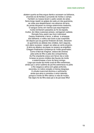 www.nead.unama.br
abatem quanto se lhes ergue diante e acossam os bárbaros,
crivando-os de feridas e juncando de mortos o campo.
Também os nossos levam o peito varado de setas.
Seria longo repetir os golpes de cada um dos guerreiros,
as vidas que despenharam nos abismos da terra.
As armas lançaram no inimigo extermínios medonho.
O sangue correu em riachos que espumejavam:
muitos tombaram passados ao fio da espada,
muitos, de mãos e pescoço presos, carregaram cadeias.
Domado ficou assim seu furor indomável.
Cessou finalmente o terror, a altivez e ameaças
dos bárbaros; e voltou aos lusos a paz suspirada.
Só depois que as guerras findaram de todo, deixaram
os guerreiros as aldeias dos cristãos, bem seguras,
com pleno sucesso. Largam as velas ao vento propício.
A terra se afasta e as popas no oceano se engolfam.
Chegam finalmente à presença do ínclito governador.
Como é fácil de imaginar, estava ele ansioso
pela sorte do filho e pela dos companheiros.
Ao Pai onipotente orava com fervor dia e noite
livrasse os povos cristãos das fauces da morte
e exterminasse o furor do feroz inimigo.
Logo que soube da morte cruel do filho extremoso,
ainda que o amor sublime de pai lhe estremecia no peito
e lhe rasgava a alma com golpe profundo,
escondeu no nobre coração a imensa desgraça.
A virtude invencível dominou o sofrimento
ainda que atroz e consolou o amor dolorido,
porque a morte do filho salvou a vida de muitos.
Tão digno foi do filho esse pai e do pai esse filho!

19

 