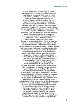 www.nead.unama.br
a expor por teu amor a vida a todos os transes.
Mas a alma do grande herói firmada na força divina,
não obstante o receio da maior parte do vulgo,
resolve impor justo freio ao furor dos selvagens,
acalmar os vagalhões desse mar furioso.
Aos trinta homens que de cada aldeia escolhera
assim diz: “Ide e trazei-me preso esse louco
que tantas ameaças está contra nós vomitando.
Saiba ele enfim que não nos falta braço nem peito!”
Assim falou e eles partem em demanda das choças
enfumaçadas onde Cururupeba com a chusma dos índios
se aninha disposto a medir armas com armas.
Mas quem tudo pode abater com um aceno somente,
quem amansa as ondas do mar encapelado
e os ventos que as revolvem com sopros furiosos,
refreou-lhe a raiva e a inchada soberba
apertando-lhe o coração com gélido medo.
Firmes, os nossos não desistem, vão ter às cabanas,
cercam-nas, entram-nas e prendem a Cururupeba
no próprio esconderijo, e trazem-no preso p’ra fora;
tal o sapo escondido na cova, enchendo a pele e a bocarra,
parece ameaçar morte cruel com a baba empestada,
e mal do buraco o tiram com a mão, desaparecem
os sinais da raiva e deixa-se arrastar impotente.
Assim o prenderam indefeso, assim lhe amarraram
os punhos e lhe ataram os braços às costas,
e o conduziram vitoriosos ao governador em palácio.
E ele que há pouco lançava valentias aos ventos
e ameaçava feroz guerras, matanças e orgias,
vê-se agrilhoado duramente e jogado
na imundície horrível de um cárcere escuro,
pagando o merecido castigo de seus crimes antigos.
Não lhe desataram os grilhões, nem daí saiu livre
senão depois que a zona oblíqua dos signos
viu o sol percorrer a todos em seu rápido carro
e passada a do Peixe reviu a constelação do Carneiro,
transpondo os altos pórticos do firmamento estrelado.
Entretanto divulgou-se pelas aldeias a nova
de que esteva em ferros Cururupeba: terror indizível
se apodera dos índios. Pasmam todos e temem
cada qual pela própria sorte: como num bando de pombas,
quando cruel gavião arrebata uma nas garras aduncas,
as outras em debandada se escondem nos ninhos:
a imagem da companheira no desastre recente
continua a assustá-las e a entristecê-las ainda.
O piedoso Mem de Sá, desejou depois disto
ver adorado o Senhor do céu, do mar e da terra
e venerado nas plagas do Sul o nome de Cristo.
Resolve impor leis aos índios que vivem quais feras
e refrear seus bárbaros costumes. Logo desterra
21

 