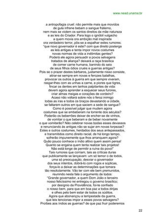 www.nead.unama.br
a antropofagia cruel: não permite mais que movidos
de gula infrene bebam o sangue fraterno,
nem mais se violem os santos direitos da mãe natureza
e as leis do Criador. Para logo o ignóbil vulgacho
a quem movia ora ambição mal inspirada
ora verdadeiro terror, pôs-se a espalhar estes rumores:
“que novo governador é este? com que direito posterga
as leis antigas e tenta impor novos costumes
novas normas de vida a indômitas gentes?
Poderá ele agora persuadir a povos selvagens
tratados de aliança? deixará a raça brasílica
de comer carne humana, banindo do seio
de seus filhos ódios cruéis e guerras antigas?
Pois se o prazer destes bárbaros, justamente nisso consiste,
atirar-se sempre em novas e ferozes batalhas,
provocar os outros à guerra em que sempre viveram,
rasgar-lhes com as unhas a carne, e piores que tigres,
fincar os dentes em lanhos palpitantes de vida:
devem agora aprender a esquecer seus furores,
criar almas meigas e corações de cordeiro?
Acaso não voltará sobre nós o feroz inimigo
todas as iras e todos os braços devastando a cidade,
se faltarem outros em que saciem a sede de sangue?
Como é possível julgar que mudem agora
costumes que se embeberam na torrente dos séculos?
Poderão os beberrões deixar de encher-se de vinhos,
de vomitar o que beberam e de beber novamente
o que vomitarão? Não celebrar novas bodas esses devassos
e renunciando às antigas não se sujar em novas torpezas?
Estes e outros costumes, herdados dos seus antepassados,
e transmitidos como direito racial, de há longo tempo,
sofrerão impunemente que lhos arranquem agora?
Quão pouco conhece o índio altivo quem assim pensa!
Quanto se engana quem tenta realizar tais projetos!
Não está longe de permitir a ruína do povo!”
Tais rumores que corriam, tais as críticas duras
que publicamente se lançavam: um só temor o de todos,
uma só preocupação, desviar o governador
dos seus intentos, dobrá-lo com rogos e súplicas,
força-lo a deixar as determinações que tomara
tão resolutamente. Vão ter com ele bem premunidos,
reunindo nesta fala o argumento de todos:
“Grande governador, a quem Dom João o terceiro
nosso felicíssimo rei entregou o governo brasílico;
por desígnio da Providência, foi-te confiado
o nosso bem, para que em boa paz a todos dirijas
e olhes pelo bem estar de todos os súditos.
Agora que abonançou a tempestade da guerra,
que leis tencionas impor a esses povos selvagens?
Proíbes aos índios as guerras? de que paz fruir poderemos
22

 