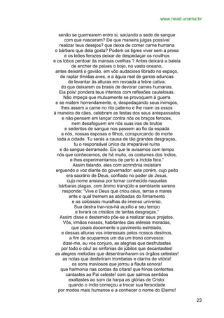 www.nead.unama.br
senão se guerrearem entre si, saciando a sede de sangue
com que nasceram? De que maneira julgas possível
realizar teus desejos? que deixe de comer carne humana
o bárbaro que dela gosta? Podem os tigres viver sem a presa
e os leões ferozes deixar de despedaçar os novilhos
e os lobos perdoar às mansas ovelhas ? Antes deixará a baleia
de encher de peixes o bojo, no vasto oceano,
antes deixará o gavião, em vôo audacioso librado no espaço,
de raptar tímidas aves, e a águia real de garras aduncas
de levantar às alturas em revoada a lebre cativa:
do que deixarem os brasis de devorar carnes humanas.
Eia pois! pondera teus intentos com reflexões cautelosas.
Não impeça que mutuamente se provoquem à guerra
e se matem horrendamente, e, despedaçando seus inimigos,
lhes assem a carne no rito paterno e lhe roam os ossos
à maneira de cães, celebram as festas dos seus antepassados
e não pensem em lançar contra nós os braços ferozes,
nem desafoguem em nós suas iras de brutos
e sedentos de sangue nos passem ao fio da espada
a nós, nossas esposas e filhos, conspurcando de morte
toda a cidade. Tu serás a causa de tão grandes desgraças,
tu o responsável único da irreparável ruína
e do sangue derramado. Eis que te avisamos com tempo
nós que conhecemos, de há muito, os costumes dos índios,
e lhes experimentamos de perto a índole fera.”
Assim falando, eles com acrimônia insistiam
erguendo a voz diante do governador: este porém, cujo peito
era sacrário de Deus, confiado no poder de Jesus,
cujo nome ansiava por tornar conhecido naquelas
bárbaras plagas, com ânimo tranqüilo e semblante sereno
responde: “Vive o Deus que criou céus, terras e mares
ante o qual tremem as abóbadas do firmamento
e as colossais muralhas do imenso universo.
Sua destra trar-nos-há auxílio a seu tempo
e livrará os cristãos de tantas desgraças.”
Assim disse e destemido põe-se a realizar seus projetos.
Vós, irmãos nossos, habitantes das etéreas moradas,
que pisais docemente o pavimento estrelado,
e dessas alturas vos interessais pelos nossos destinos,
a fim de ocuparmos um dia um trono convosco:
dizei-me, eu vos conjuro, as alegrias que desfrutastes
por todo o céu! as sinfonias de júbilos que decantastes!
as alegres melodias que desentranharam os órgãos celestes!
as notas que desferiram trombetas e clarins de vitória!
os sons maviosos que jorrou a flauta sonora!
que harmonia nas cordas da cítara! que hinos contentes
cantastes ao Pai celeste! com que salmos sentidos
exaltastes ao som da harpa as glórias de Cristo:
quando o índio começou a trocar sua ferocidade
por modos mais humanos e a conhecer o nome do Eterno!
23

 