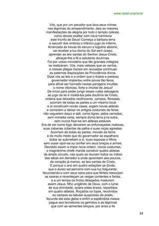 www.nead.unama.br
Vós, que por um pecador que lava seus crimes
nas lágrimas do arrependimento, dais as maiores
manifestações de alegria por todo o templo celeste,
como deveis exaltar com nova harmonia
este triunfo de Deus! Começa a bárbara terra
a sacudir dos ombros o tirânico jugo do inferno.
Arrancada às trevas do escuro e lúgubre abismo,
vai receber a luz divina do Sol sem ocaso,
aprender as leis santas do Senhor Jesus Cristo,
abraçar-lhe a fé e salutares doutrinas.
Foi por vosso ministério que tão grandes milagres
se realizaram. Vós, mais velozes que os ventos,
a nossas plagas trazeis em revoadas contínuas
as paternas disposições da Providência divina.
Dizei vós as leis e a ordem que o ilustre e piedoso
governador implantou entre povos tão feros,
para afinal ser honrado nestas paragens incultas
o nome vitorioso, forte e imortal de Jesus!
De início para poder jungir esses rudes selvagens
ao jugo da lei e moldá-los pela doutrina de Cristo,
ordena que deixados recôncavos, campos, florestas,
acorram de todas as partes a um mesmo local
e aí construam novas casas, ergam novas aldeias
e comecem a deixar os antigos costumes de feras;
não vagueiem daqui e dali, como tigres, pelos cerrados,
sem moradia certa, sempre duma terra p’ra outra,
sem nunca fixar-se em aldeias estáveis.
Era de ver como logo deixaram as enfumaçadas malocas,
suas cabanas cobertas de palha e suas roças agrestes.
Acorriam de todas as partes, movido da fama
e do muito medo que do governador se espalhara;
todos se submetiam a si, suas esposas e filhos
sem ousar opor-se ou confiar em seus braços e armas.
Decidido assim a impor nova ordem, novos costumes,
o magnânimo chefe manda construir quatro aldeias
de amplo circuito, nas quais se reunam todos os índios
das tabas em derredor e onde aprendam aos poucos,
de coração já manso, as leis santas de Cristo.
E porque o ano em quatro estações se divide,
que o áureo sol percorre com sua luz fulgurante,
fecundando-o com seus raios para que férteis ressurjam
as searas e reverdeçam as veigas contentes e fartas,
e a um tempo os frutos desejados madurem:
assim Jesus, filho unigênito de Deus, com o lume
de sua divindade, aclare estes brasis, repartidos
em quatro aldeias. Roçados os tojais, revolvidos
os campos ao labutar auspicioso do arado,
fecunde ele esta gleba e enfim a esplêndida messe
pague aos lavradores os gemidos e as lágrimas
que com as sementes lançara, por anos a fio
24

 