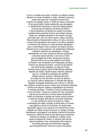 www.nead.unama.br
e com o coração aos pulos, encham os celeiros vazios.
Brotam as novas moradias; o índio, nômade há pouco,
ergue seu teto que o abrigará muitos anos,
e canta, em igrejas novas, o nome de Jesus, reverente.
O pio governador impõe santas leis aos selvagens,
e, desterrando costumes e ritos dos antepassados,
vínculos que os ligavam ao tirano do inferno
e lhes enlodavam as almas de culpas horrendas,
substitui-lhes preceitos divinos que cortem abusos,
lavem os corações afeiados e os rendam ao jugo
de Cristo que, com um único aceno, rege o universo
Reconheçam primeiramente o Deus do céu e da terra,
a quem os esquadrões dos anjos e os astros celestes,
os abismos do inferno e a mole terrestre obedecem:
que o reconheçam e lhe cumpram as ordens divinas.
Cessem já as cruas guerras e as sangrentas matanças,
o bárbaro costume de espedaçar o inimigo,
dessedentar com seu sangue as fauces sequiosas,
e devorar carne humana: é só com a morte
que se pagará tal crime, sangue por sangue.
Dá força de lei civil a tudo quanto nos manda
o Criador e aos renitentes com indignação ameaça.
O terror se apossa de todos, curvam-se as frontes,
por tanto tempo rebeldes, ao jugo de Cristo.
Parecia que o próprio Deus lá das alturas celestes,
falando ao Chefe, repetia essas mesmas palavras
que a ti, ó Patriarca cultivador da parreira,
dirigira outrora, quando, refluindo da terra,
as ondas do mar tornaram ao seio do abismo,
e o solo do colono reapareceu à vazante das águas:
“Sujeitas as plagas brasílicas! que o terror e o tremor
que inspiras, invada os povos cruéis, que rompendo alianças
contra a lei natural, matam e espedaçam os homens,
à maneira de feras.” Também a seus ouvidos soava
a voz de Cristo: “Força-os a entrar em meu santuário!
que de povos diversos a minha casa transborde!”
Assim se expulsou a paixão de comer carne humana,
a sede de sangue abandonou as fauces sedentas;
e a raiz primeira e causa de todos os males,
a obsessão de matar inimigos e tomar-lhes os nomes,
para glória e triunfo do vencedor, foi desterrada.
Aprendem agora a ser mansos e da mancha do crime
afastam as mãos os que há pouco no sangue inimigo
tripudiavam, esmagando nos dentes membros humanos.
Há pouco a febre do impuro lhes devora as entranhas:
imersos no lodaçal, aí rebolavam o fétido corpo,
preso à torpeza de muitas, à maneira dos porcos.
Agora escolhem uma, companheira fiel e eterna,
vinculada pelo laço do matrimônio sagrado
que lhe guarda sem mancha o pudor prometido.
25

 