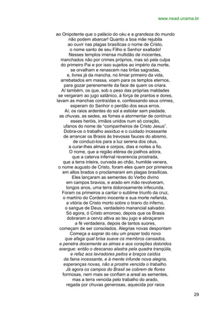 www.nead.unama.br
ao Onipotente que o palácio do céu e a grandeza do mundo
não podem abarcar! Quanto a boa mãe rejubila
ao ouvir nas plagas brasílicas o nome de Cristo,
o nome santo de seu Filho e Senhor exaltado!
Nesses templos imensa multidão de inocentes,
manchados não por crimes próprios, mas só pela culpa
do primeiro Pai e por isso sujeitos ao império da morte,
se orvalham e renascem nas linfas sagradas,
e, livres já da mancha, no limiar primeiro da vida,
arrebatados em massa, voam para os templos eternos,
para gozar perenemente da face de quem os criara.
Aí também, os que, sob o peso das próprias maldades
se vergaram ao jugo satânico, à força de prantos e dores,
lavam as manchas contraídas e, confessando seus crimes,
esperam do Senhor o perdão dos seus erros.
Aí, os raios ardentes do sol a estiolar sem piedade,
as chuvas, as sedes, as fomes a atormentar de contínuo
esses heróis, irmãos unidos num só coração,
ufanos do nome de “companheiros de Cristo Jesus”.
Dobra-os o trabalho assíduo e o cuidado incessante
de arrancar os Brasis às trevosas fauces do abismo,
de conduzi-los para a luz serena dos céus,
a curar-lhes almas e corpos, dias e noites a fio.
O nome, que a região etérea de joelhos adora,
que a caterva infernal reverencia prostrada,
que a terra inteira, curvada ao chão, humilde venera,
o nome augusto de Cristo, foram eles quem por primeiros
em altos brados o proclamaram em plagas brasílicas.
Eles lançaram as sementes do Verbo divino
em campos bravios, e arado em mão revolveram,
longos anos, uma terra dolorosamente infecunda.
Foram os primeiros a cantar o sublime triunfo da cruz,
o martírio do Cordeiro inocente e sua morte nefanda,
a vitória de Cristo morto sobre o tirano do inferno,
o sangue de Deus, verdadeiro manancial salvador.
Só agora, ó Cristo amoroso, depois que os Brasis
dobraram a cerviz altiva ao teu jugo e abraçaram
a fé verdadeira, depois de tantos suores,
começam de ser consolados. Alegrias novas despontam
Começa a soprar do céu um prazer todo novo
que afaga qual brisa suave os membros cansados,
e penetra docemente as almas e aos corações doloridos
soergue: então o descanso alastra pela quadra tranqüila,
e refaz aos lavradores peitos e braços caídos
da faina incessante, e à mente infunde nova alegria,
esperanças novas, não a prostre vencida o trabalho.
Já agora os campos do Brasil se cobrem de flores
formosas, nem mais se confiam a areal as sementes,
mas a terra vencida pelo trabalho do arado,
regada por chuvas generosas, aquecida por raios
29

 