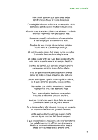 www.nead.unama.br

nem tão os pelouros que pelos ares arrota
com tremendo fragor o ventre do canhão.
Quando já te faltavam as forças e tua esquadra cedia
desfalcada pelo baque de muitos de teus heróis.
Quando já se acabara a pólvora que alimenta o incêndio
e que ao fogo voraz vem provocar as iras:
Jesus compadecido olhou-te das alturas celestes
e veio ele próprio a estender-te a mão.
Rendido às tuas preces, ele ouviu teus pedidos,
incutiu terror e pôs o inimigo em fuga.
Já no intimo peito podes fruir gozos nunca provados:
é a quadra formosa duma alegria nova.
Já podes exultar entre os vivas deste egrégio triunfo:
esta palma ergue-te o nome ao apogeu da glória.
Glorifica ao Senhor, que com seu braço invencível
esmagou os inimigos e seus fortins ativos.
Só a ele pertence derrubar sanguinários tiranos
calcar ao chão os maus, erguer ao céu os bons.
Aspira aos fulgores, que inundam o palácio celeste,
se é que o amor da glória teu coração enleia.
Bem sabes que o brilho fementido do mundo
foge ligeiro e leve, e se desfaz na fuga.
Como se esvai pelas fendas da jarra partida
o líquido, e baldado é procurar enchê-la.
Assim a honra fugaz, como água, flui e se escapa
por entre os dedos que segurá-la tentam.
Se te deres ao lazer silencioso de revolver em teu peito
as empresas heróicas dos generais famosos,
verás quantos triunfos varreu a lúgubre morte
para as águas imundas da infernal voragem.
É que ensoberbecidos negaram ao Senhor sempiterno,
que tudo fez no mundo, glórias que alcançaram.
No tênue respiro da vida sorveram vãos elogios
e todo o seu cuidado foi sua própria fama.
3

 