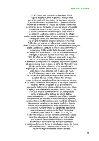 www.nead.unama.br
do Sol divino, em profusão dá-lhes seus frutos.
Fugiu o áspero inverno, fugiram as frias geadas
aos ardores do sol, e os peitos de pedra em seu gelo
já se não obstinam: almas de feias culpas manchadas
limpam-se e inflama-se. Friezas de outrora são chamas
de amor de Deus. Tal qual o inverno se afasta embuçado
em seu manto de brumas, quando começa na terra
a soprar com seu murmúrio amigo a brisa mimosa,
e o sol com seu brando calor a superfície lhe afaga:
então, madre fecunda, ela se abre em tesouros e os campos,
seu regaço verde, são todos renovação, e beleza,
e a alegria do rosto se expande em prados ridentes.
Então riem as searas, engalana-se a quadra formosa,
flores voltam a pintar os ramos em que as florestas se abraçam
copas são tetos de verdura, a ave desafoga em trinados
a garrulice. Então a vide, farta de seiva, rebenta
em tenros frutos e frondes, contente, e estende rasteiros
os braços, e por toda a parte a cabeleira dos ramos.
Fértil de tufos novos; então com seus anéis a gavinha
sai da cepa materna; folhas seivosas se espalma
e em breve o pâmpano está vergando ao peso dos cachos.
Já a noite negra foge, fecha-se a porta ao inferno trevoso,
já não vomita suas labaredas a horrenda fornalha.
O príncipe do mundo, escorraçado do austral hemisfério,
atroa as cavernas escuras com mugidos de raiva.
Só a Cristo Jesus, eterna vida, se cantam louvores:
as bandeiras fulgurantes do augusto Rei se desfraldam
e a obra da cruz rebrilha imortal. Rei é Cristo
e seu império se estende na terra, nas ondas do espaço,
e de direito inalienável reclama para si as plagas brasílicas.
Que teu nome e teu preço e tua glória inefável
se espalhe pelo mundo inteiro, ó Cristo, honra dos céus,
e a plaga austral ecoe eternamente, Jesus, o teu nome!
Com que alegria, por tantos bens, o Chefe piedoso
rende graças ao Pai Celeste do intimo d’alma,
como estua de amor! como cuida que a fé e a piedade
sinceramente se cultivem! Redobra cuidados ingentes,
que não lhe concedem sossego aos membros cansados.
Se quisesse estreitar em versos tantos feitos ilustres
de um coração abrasado no amor ardente de Cristo,
seria sobre humana tarefa, e ao profundo dos mares
o peso imenso arrastaria minha frágil barquinha
antes de poder lançar âncora em porto seguro.
Faltar-me-iam para logo as parcas harmonias do verso
perante a abundância das glórias a ser celebradas.
Mas a paixão fremente de cantar o nome divino
me arrebata: é doce subir às montanhas celestes
e beber nas fontes de Deus, e, expulsas as trevas da mente
e firmado o passo por entre as incertezas da vida,
haurir das regiões etéreas a luz da beleza.
30

 
