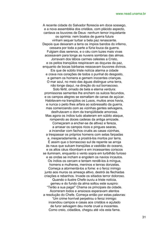 www.nead.unama.br
A recente cidade do Salvador florescia em doce sossego,
e a nova assembléia dos cristãos, com plácido aspecto,
cantava os louvores de Deus: nenhum temor inquietante
os oprimia: nem boatos de guerra futura
vinham sequer turbar a bela paz renascente.
Depois que deixaram a terra os ímpios bandos do inferno,
cessara por toda a parte a fúria louca da guerra.
Fulgiam dias serenos, e o céu com luzes mais vivas
acossavam para longe as nuvens sombrias das almas.
Jorravam dos lábios carmes celestes a Cristo,
e os peitos tranqüilos respiravam as doçuras da paz,
enquanto de bocas bárbaras ressoavam louvores divinos.
Eis que de súbito triste notícia alarma a cidade
e crava nos corações de todos o punhal do desgosto,
e gemem os homens e gemem inocentes crianças.
O mar azul, no meio das águas distingue uma terra,
não longe daqui, na direção do sul borrascoso.
Solo fértil, ornado de bela e eterna verdura:
promissoras sementes lhe enchem os sulcos fecundos,
e os campos alegres se esmaltam de canas de açúcar.
Habitavam-na tranqüilos os Lusos, muitos anos havia,
e nunca o peito lhes arfara ao sobressalto da guerra,
mas comerciando com as vizinhas gentes selvagens,
desfrutavam o dom da tranqüilidade amorosa.
Mas agora os índios tudo abateram em súbito ataque,
rompendo as doces cadeias da antiga amizade.
Começaram a encher-se de altivez e fereza,
a arrasar os campos ricos e pingues searas,
a incendiar com fachos cruéis as casas vizinhas,
a trespassar os próprios homens com setas farpadas
e, inesperadamente, a prostrá-los mortos por terra.
É assim que o borrascoso sul de repente se arroja
às naus que sulcam tranqüilas a vastidão do oceano,
e os altos céus ribombam e em incessantes coriscos
se iluminam, enquanto o vento sopra em turbilhão furioso
e as ondas se incham e engolem os navios incautos.
Os índios os cercam e tentam rendê-los à míngua,
homens e mulheres, meninos e tenras donzelas.
Começa a atormentá-los a fome: e o feroz inimigo
junto aos muros os ameaça altivo, destrói às flechadas
criações e rebanhos. Invade os sitiados terror doloroso.
Quando o ilustre Chefe ouviu a triste notícia,
gemeu e do fundo da alma soltou este suspiro:
“Terão a sua paga!” Chama os principais da cidade.
Acorreram todos e ansiosos esperavam atentos
a resolução do Chefe. Começa então por estas palavras:
“Um crime horrível perpetrou o feroz inimigo:
incendiou campos e casas aos cristãos e açulado
de furor selvagem deu morte cruel a inocentes.
Como creio, cidadãos, chegou até vós esta fama.
31

 