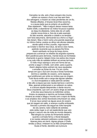 www.nead.unama.br
Cercados na vila, sob o fraco amparo dos muros,
sofrem os nossos o furor e as iras sem freio
dos selvagens: e trazem as vidas pendentes de um fio.
Nestas aflições, é forçoso levar-lhes socorros,
e a causa pede que eu próprio vá auxiliá-los”.
Eles objetaram: “ Não é seguro deixar nossos lares,
ilustre chefe, e abandonar os índios há pouco sujeitos:
se daqui te afastares, todos eles de um salto
criarão novos brios e, fora de si pelo exemplo
do fato recente, atacarão a cidade e os templos
com fúria desumana, derrocando-os a ferro e a fogo”.
Isto diziam. Mas o herói nutria uma grande esperança
no íntimo d’alma: postos os olhos nas alturas celestes,
donde sabia vir-lhe o auxílio, roga socorro
ao Criador e Senhor dos Céus, da terra e dos mares,
pedindo reverente que os passos lhe firme.
Assim estribado na força do braço divino,
prepara-se a arrancar os sitiados da angústia suprema.
Sem paciência para demoras, manda tocas as trombetas
chamando à guerra: latejam brios nos peitos dos moços
e na rude mão do soldado brilham as armas terríveis.
O índio moço sobraça o arco em forma de lua,
pronto a seguir o Chefe, com ardor, para a guerra.
Assim alegres todos subiram às naus equipadas
a arrostar as fúrias do mar. Foi em Junho,
tempo em que o Sul com chuvas e fúrias horrendas
domina a vastidão do oceano, corre espaços
que turbilhonam por entre os nimbos que os cingem.
Tudo fervia então sob a carga das águias celestes
e o Sul encapelava a vasta planície cerúlea
e tão alto a erguia que aos nautas barrava o caminho.
Mas, apenas embarcaram e se soltaram os cabos
e a âncora alçada desprendeu o dente recurvo,
Deus onipotente, que com um aceno dirige as estrelas
e tira dos seus tesouros os indômitos ventos,
limpou os espaços e reprimiu as furiosas lufadas.
Amaina as ondas e afaga o mundo com o sopro do Norte,
e ao amplexo dos ventos favoráveis entumecem as velas.
E já as naus sulcam as águas azuis do oceano
que se rasgam em salto, e avança a quilha embreada.
Vencido o primeiro dia segue-se noite tranqüila
de céu sereno, todo rutilante de estrelas;
esta cedeu lugar a um sol esplendente que veio
erguer o escuro véu da noite ao mundo desperto.
Mal atingira os cumes do firmamento sereno
quando a armada ferrou o litoral desejado
e os nautas calcaram jubilosos a praia querida.
Apenas pisou em terra, dignas graças o Chefe
rendeu a Deus: imitaram-no os fiéis companheiros.
Guias à frente, decidido sai à procura
32

 