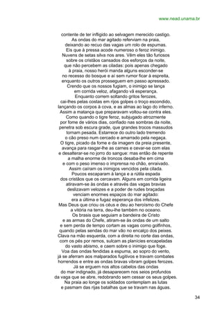 www.nead.unama.br
contente de ter infligido ao selvagem merecido castigo.
As ondas do mar agitado referviam na praia,
deixando ao recuo das vagas um rolo de espumas.
Eis que à pressa acode numeroso o feroz inimigo.
Nuvens de setas silva nos ares. Vêm eles tão furiosos
sobre os cristãos cansados dos esforços da noite,
que não percebem as ciladas: pois apenas chegado
à praia, nosso herói manda alguns esconder-se
no recesso do bosque e aí sem rumor ficar à espreita,
enquanto os outros prosseguem em passo apressado.
Crendo que os nossos fugiam, o inimigo se lança
em corrida veloz, afagando vã esperança.
Enquanto correm soltando gritos ferozes,
cai-lhes pelas costas em rijos golpes o troço escondido,
lançando os corpos à cova, e as almas ao lago do inferno.
Assim a matança que preparavam voltou-se contra eles.
Como quando o tigre feroz, subjugado atrozmente
por fome de vários dias, confiado nas sombras da noite,
penetra sob escura grade, que grandes trocos massudos
tornam pesada. Estarrece do outro lado tremendo
o cão preso num cercado e amarrado pela negaça.
O tigre, picado da fome e da imagem da preia presente,
avança para rasgar-lhe as carnes e cevar-se com elas
e desalterar-se no jorro do sangue: mas então de repente
a malha enorme de troncos desaba-lhe em cima
e com o peso imenso o imprensa no chão, enraivado.
Assim caíram os inimigos vencidos pela cilada.
Poucos escaparam à lança e a rútila espada
dos cristãos que os cercavam. Alguns em corrida ligeira
atiravam-se às ondas e através das vagas bravias
deslizavam velozes e a poder de rudes braçadas
venciam enormes espaços do mar agitado:
era a última e fugaz esperança dos infelizes.
Mas Deus que criou os céus e deu ao heroísmo do Chefe
a vitória na terra, deu-lhe também no oceano.
Os brasis que seguiam a bandeira de Cristo
e as armas do Chefe, atiram-se às ondas de um salto
e sem perda de tempo cortam as vagas como golfinhos,
quando pelas sendas do mar vão no encalço dos peixes.
Clava na mão esquerda, com a direita no corte das ondas,
com os pés por remos, sulcam as planícies encapeladas
do vasto abismo, e caem sobre o inimigo que foge.
Voa das ondas fendidas a espuma, ao sopro do vento,
já se aferram aos malparados fugitivos e travam combates
horrendos e entre as ondas bravas vibram golpes ferozes.
Já se erguem nos altos cabelos das ondas
do mar indignado, já desaparecem nos seios profundos
da vaga que se abre, redobrando sem cessar os seus golpes.
Na praia ao longe os soldados contemplam as lutas
e pasmam das rijas batalhas que se travam nas águas.
34

 